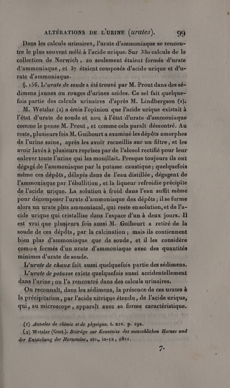 Dans les calculs urinaires, l’urate d’ammoniaque se rencon- tre le plus souvent mêlé à l'acide urique. Sur 330 calculs de la collection de Norwich , 20 seulement étaient formés d’urate d’ammoniaque , et 37 étaient composés d’acide urique et d’u- rate d'ammoniaque. $.156, L’urate de soude a été trouvé par M. Prout dans des sé- dimens jaunes ou rouges d’urines acides. Ce sel fait quelque- fois partie des calculs urinaires d’après M. Lindbergson (x). M. Wetzlar (2) a émis l'opinion que l’acide urique existait à l’état d’urate de soude et non à l’état d’urate d’ammoniaque comme le pense M. Prout , et comme cela paraît démontré. Au reste, plusieurs fois M, Guibourt a examiné les dépôts amorphes de l’urine saine, après les avoir recueillis sur un filtre , et les avoir layés à plusieurs reprises par de l’alcool rectifié pour leur enlever toute l’urine qui les mouillait, Presque toujours ils ont dégagé de l’ammoniaque par la potasse caustique; quelquefois même ces dépôts, délayés dans de l’eau distillée, dégagent de l’ammoniaque par l’ébullition , et la liqueur refroidie précipite de l’acide urique. La solution à froid dans l’eau suffit même pour décomposer l’urate d’ammoniaque des dépôts ; ilse forme alors un urate plus ammoniacal, qui reste en solution, et de l’a- cide urique qui cristallise dans l’espace d’un à deux jours. Il est vrai que RIRE fois aussi M. Guibourt a retiré de la soude de ces dépôts, par la calcination ; mais ils contiennent bien plus d’ammoniaque que de soude, et il les considère comme formés d’un urate d’ammoniaque avec des quantités minimes d’urate de soude. L’urate de chaux fait aussi quelquefois partie des sédimens. L’urate de potasse existe quelquefois aussi accidentellement dans l’urine ; on l’a rencontré dans des calculs urinaires, On reconnaît, dans les sédimens, la présence de ces urates à la précipitation, par l'acide nitrique étendu, de l'acide urique, qui, au microscope , apparaît avec sa forme caractéristique. (r) Annales de chimie et de physique. t. X1V. p. 192. (2) Wetzlar (Gust.). Beiträge zur Kenniniss des menschlichen Harnes und der Entstchung der Harnsteine, etc., in-12, 1821. 7e