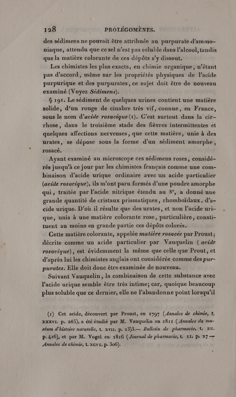 des sédimens ne pouvait être attribuée au purpurate-d’ammo- niaque, attendu que ce sel n’est pas soluble dans l'alcool, tandis que la matière colorante de ces dépôts s’y dissout. Les chimistes les plus exacts, en chimie organique, n’étant pas d'accord, mème sur les propriétés physiques de l’acide purpurique et des purpurates, ce sujet doit être de nouveau examiné (Voyez Seédimens). $ 191. Le sédiment de quelques urines contient une matière solide, d’un rouge de cinabre très vif, connue, en France, sous le nom d’acide rosacique (1). C’est surtout dans la cir- rhose, dans le troisième stade des fièvres intermittentes et quelques affections nerveuses, que cette matière, unie à des urates, se dépose sous la forme d’un sédiment amorphe, rosacé. Ayant examiné au microscope ces sédimens roses, considé- rés jusqu’à ce jour par les chimistes français comme une com- binaison d’acide urique ordinaire avec un acide particulier (acide rosacique), ils m'ont paru formés d’une poudre amorphe qui, traitée par l’acide nitrique étendu au 8°, a donné une grande quantité de cristaux prismatiques, rhomboïdaux, d’a- cide urique. D’où il résulte que des urates, et non l'acide uri- que, unis à une matière colorante rose, particulière, consti- tuent au moins en grande partie ces dépôts colorés. Cette matière colorante, appelée #atiere rosacée par Proust ; décrite comme un acide particulier par Vauquelin ( acide rosacique), est évidemment la mème que celle que Prout, et d’après lui les chimistes anglais ont considérée comme des pur- purates. Elle doit donc être examinée de nouveau. Suivant Vauquelin , la combinaison de cette substance avec l'acide urique semble être très intime; car, quoique beaucoup plus soluble que ce dernier, elle ne l’abandonne point lorsqu’il (r) Cet acide, découvert par Proust, en 1797 (Annales de chimie, t. xxxvI. p. 265), a été étudié par M. Vauquelin en 1811 ( Annales du mu- séum d'histoire naturelle, t, xvit. p. 13)3.— Bulletin de pharmacie. t 7x1. P: 416), et par M. Vogel en 1816 ( Journal de pharmacie, &amp;. 11, pe 27 — Annales de chimie, t.xcvr. p. 306).