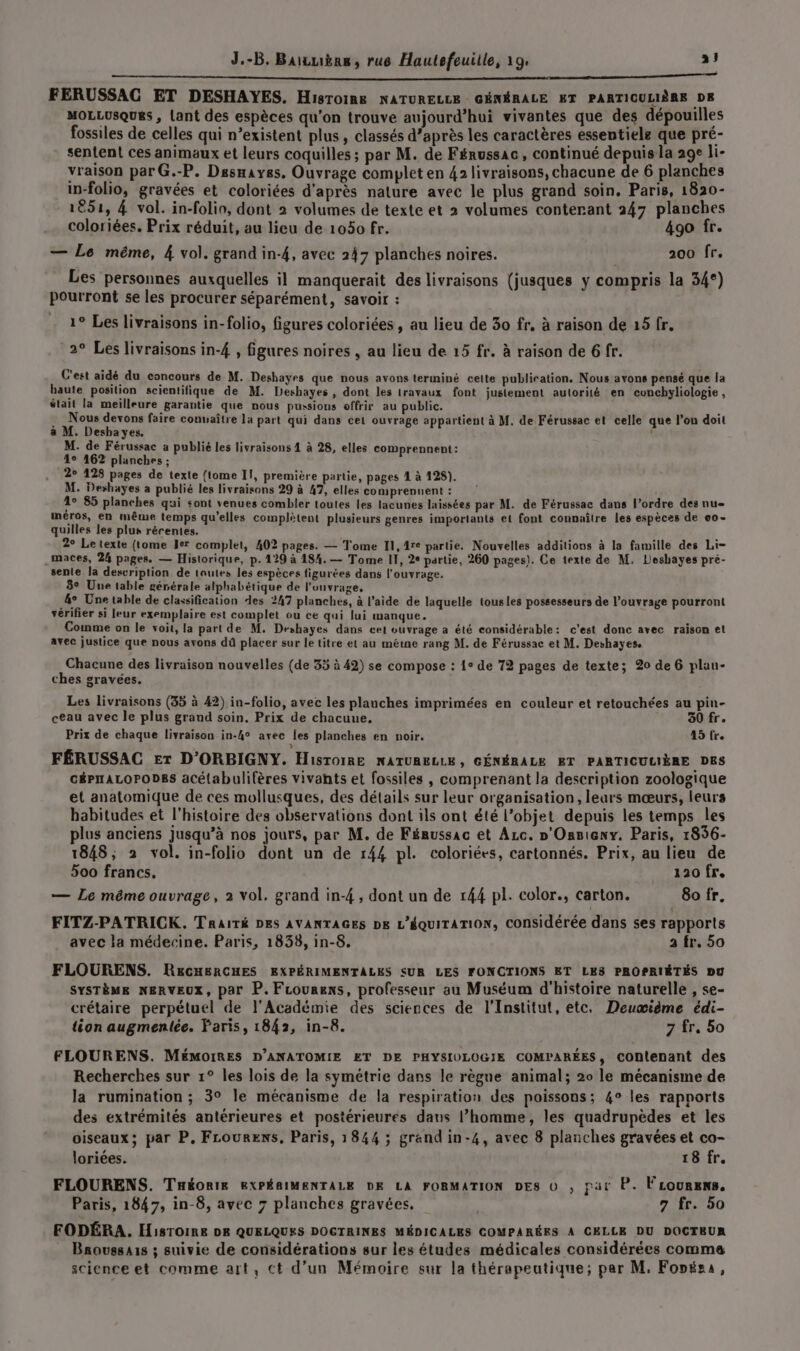 RE. LU du Lo ni: dt Lab es Ve OR EE EU FERUSSAC ET DESHAYES. Hisroine NATURELLE GÉNÉRALE ET PARTICULIÈRE DE MOLLUSQUES , Lant des espèces qu'on trouve aujourd’hui vivantes que des dépouilles fossiles de celles qui n’existent plus, classés d’après les caractères essentiele que pré- sentent ces animaux et leurs coquilles ; par M. de Férussac, continué depuis la 29e li- vraison par G.-P. Dssnayes. Ouvrage complet en 42 livraisons, chacune de 6 planches in-folio, gravées et coloriées d'après nature avec le plus grand soin. Paris, 1820- 1851, 4 vol. in-folio, dont 2 volumes de texte et 2 volumes conterant 247 planches coloriées. Prix réduit, au lieu de 1050 fr. 490 fr. — Le même, 4 vol. grand in-4, avec 247 planches noires. 200 fr. Les personnes auxquelles il manquerait des livraisons (jusques y compris la 34°) pourront se les procurer séparément, savoir : 1° Les livraisons in-folio, figures coloriées , au lieu de 30 fr, à raison de 15 fr. 2° Les livraisons in-4 , figures noires , au lieu de 15 fr. à raison de 6 fr. C'est aidé du concours de M. Deshayes que nous avons terminé celte publiration. Nous avons pensé que la baute position scientifique de M. Deshayes , dont les travaux font justement autorité en cuncbyliologie , était la meilleure garantie que nous pussions offrir au public. Nous devons faire conuaître la part qui dans cet ouvrage appartient à M, de Férussac et celle que l’on doit à M. Deshayes. , M. de Férussac a publié les livraisons 4 à 28, elles comprennent: 4° 462 planches ; 2° 128 pages de texte {tome Il, première partie, pages 1 à 128). M. Deshayes a publié les livraisons 29 à 47, elles co mprenuent: 1° 85 planches qui sont venues combler toutes les lacunes laissées par M. de Férussac dans l’ordre des nu- méros, en même temps qu'elles complètent plusieurs genres importants et font connaître les espèces de 00- quilles les plus récentes. 2° Le texte (tome Ier complet, 402 pages. — Tome Il, 4re partie. Nouvelles additions à la famille des Li- .maces, 24 pages. — Historique, p.129 à 184. — Tome II, 2° partie, 260 pages). Ce texte de M, Leshayes pré- sente la description de toutes les espèces figurées dans l'ouvrage. 3° Une table générale alphabétique de l’ouvrage, &amp;° Une table de classification des 247 planches, à l’aide de laquelle tousles possesseurs de l’ouvrage pourront vérifier si leur exemplaire est complet ou ce qui lui manque. Comme on le voit, la part de M. Deshayes dans cet ouvrage a été considérable: c'est donc avec raison et avec justice que nous avons dû placer sur le titre el au méine rang M. de Férussac et M. Deshayese CR Chacune des livraison nouvelles (de 35 à 42) se compose : 1° de 72 pages de texte; 20 de 6 plan- ches gravées. Les livraisons (35 à 42) in-folio, avec les planches imprimées en couleur et retouchées au pin- ceau avec le plus grand soin. Prix de chacune, 30 fr. Prix de chaque livraison in-4° avec les planches en noir. 15 fre ? FÉRUSSAC Er D'ORBIGNY. HisToiRE NATURELLE, GÉNÉRALE ET PARTICULIÈRE DES céPALOPODES aCétabulifères vivants et fossiles , comprenant la description zoologique et anatomique de ces mollusques, des détails sur leur organisation, leurs mœurs, leurs habitudes et l'histoire des observations dont ils ont été l’objet depuis les temps les plus anciens jusqu’à nos jours, par M. de Fénussac et Azc. »'Onnieny. Paris, 1856- 1848; 2 vol. in-folio dont un de 144 pl. coloriées, cartonnés. Prix, au lieu de 500 francs. 120 fr. — Le même ouvrage, 2 vol, grand in-4 , dont un de 144 pl. color., carton. 8o fr. FITZ-PATRICK. Traité DES AVANTAGES DE L'ÉQUITATION, COnsidérée dans ses rapports avec la médecine. Paris, 1838, in-8. a fr. 50 FLOURENS. R&amp;cHERCHES EXPÉRIMENTALES SUR LES FONCTIONS ET LES PROPRIÉTÉS DU SYSTÈME NERVEUX, par P.Fcourens, professeur au Muséum d'histoire naturelle , se- crétaire perpétuel de l'Académie des sciences de l’Institut, etc, Deuœidme édi- tion augmentée. Paris, 1842, in-8. 7 fr. 5o FLOURENS. MÉMOIRES D’ANATOMIE ET DE PHYSIULOGIE COMPARÉES, COntenant des Recherches sur 1° les lois de la symétrie dans le règne animal; 20 le mécanisme de la rumination ; 3° le mécanisme de la respiration des poissons; 4° les rapports des extrémités antérieures et postérieures dans l’homme, les quadrupèdes et les oiseaux; par P. Frourens, Paris, 1844 ; grand in-4, avec 8 planches gravées et co- loriées. 18 fr. FLOURENS. Tnéonik EXPÉBIMENTALE DE LA FORMATION DES 0 , par P. FLourens. Paris, 1847, in-8, avec 7 planches gravées. | 7 fr. 50 FODÉRA. HisToiRe DE QUELQUES DOGTRINES MÉDICALES COMPARÉES A CELLE DU DOCTEUR Baoussa1s ; suivie de considérations sur les études médicales considérées comma science et comme art, ct d’un Mémoire sur la thérapeutique; par M. Fopésa,