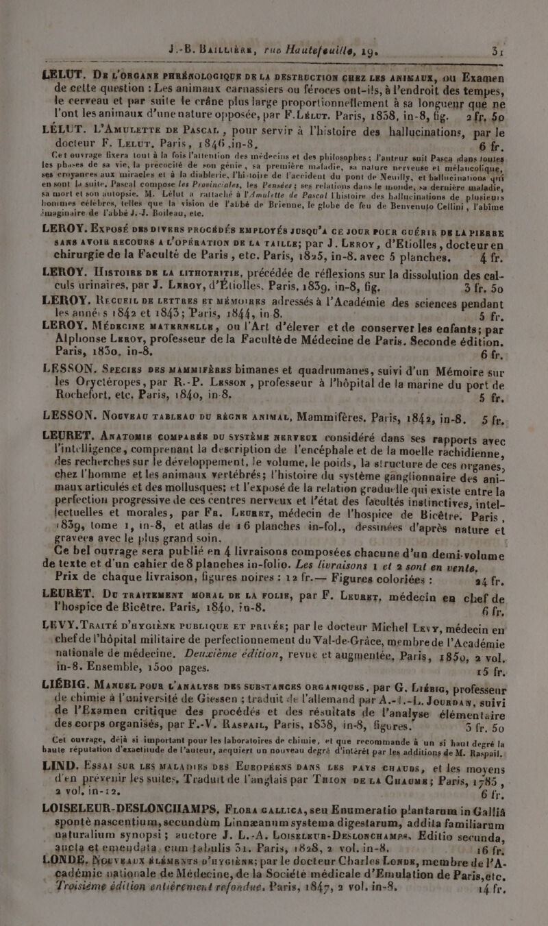 ee me a Drm LELUT. Dr L'ORGANE PHRÉNOLOGIQUE DE LA DESTRUCTION CHEZ LES ANIMAUX, ou Examen de cette question : Les animaux carnassiers ou féroces ont-ils, à l’endroit des tempes, le cerveau et par suite le crâne plus large proportionnellement à sa longueur que ne l'ont les animaux d’une nature opposée, par F.Lécur, Paris, 1858, in-8, fig. 2fr,.50 LÉLUT. L’AmuLETTE DE Pascar. , pour servir à l’histoire des hallucinations, par le docteur F. Lezur, Paris, 1846 ,in-8, Tr. Cet ouvrage fixera tout à la fois l'attention des médecins et des philosophes: l’auteur suit Pasca dans loules les phares de sa vie, la precocilé de son génie, sa première maladie, sa nalure nerveuse el mélancolique, ses croyanres aux miracles et à la diablerie, l'hi-toire de l'accident du pont de Neuilly, et ballucinations ni en sont la suite, Pascal compose les Provinriales, les Pensées : ses relations dans le onde, sa dernière maladie, sa mort el son aulopsie. M. Lélut à rattaché à l'Amulette de Pascal l'histoire des hallucinations de plusieurs hommes célébres, telles que la vision de l'abbé de Brienne, le glube de feu de Benvenulo Cellini , l’abime imaginaire de l’abbé J.-J. Boileau, ete. LEROY. ExPOSÉ D&amp;s DIVERS PROCÉDÉS EMPLOYÉS JUSQU’4 CE JOUR POCR GUÉRIR DE LA PIERRE SANS AVOIR RECOURS À L'OPÉRATION DE LA TAILLE; par J. Leroy, d’Etiolles, docteuren chirurgie de la Faculté de Paris , etc. Paris, 1825, in-8. avec 5 planches, 4 fr. LEROY. Ilisroims p8 LA LiTHOTRITIE, précédée de réflexions sur la dissolution des cal- culs urinaires, par J. Leroy, d’Étiolles. Paris, 1839, in-8, fig. 3 fr. 50 LEROY. Recuere De LETTRES Er MÉMOIRES adressés à l’Académie des sciences pendant les anné:s 1842 et 1843 ; Paris, 1844, in.8. 5 fr. LEROY. Méoucixe marerweLie, Ou l'Art d'élever et de conserver les enfants; par Alphonse Leroy, professeur de la Faculté de Médecine de Paris. Seconde édition. Paris, 1830, in-8, 6 fr. LESSON. Sercres Des MAMMIFÈRES bimanes et quadrumanes, suivi d’un Mémoire sur les Oryctéropes, par R.-P. Lesson , professeur à l’hôpital de la marine du port de Rochefort, etc. Paris, 1840, in-8. | 5 fr. LESSON. Nocveau raBLkAU Du RàGN&amp; ANIMAL, Mammifères, Paris, 1842, in-8. 5fr. LEURET, ANATOMIE COMPARÉE DU SYSTÈME NERVEUX Considéré dans ses rapports ayec l'intrlligence, comprenant la description de l'encéphale et de la moelle rachidienne, des recherches sur le développement, le volume, le poids, la structure de ces organes, chez l’homme et les animaux vertébrés; l’histoire du système ganglionnaire des ani- maux articulés et des mollusques; et l'exposé de la relation gradulle qui existe entre la perfection progressive de ces centres nerveux et l’état des facultés instinctives, intel- lectuelles et morales, par Fr. Leuner, médecin de l'hospice de Bicêtre. Paris , 1839, lome 1, in-8, et atlas de 16 planches in-fol., dessinées d'après nature et gravees avec le plus grand soin. ; Ge bel ouvrage sera publié en 4 livraisons composées chacune d’un demi-volame de texte et d’un cahier de 8 planches in-folio. Les livraisons 1 et 2 sont en vente, Prix de chaque livraison, fisures noires : 12 fr.— Figures coloriées : a4 fr, LEURET. Do TRAITEMENT MORAL DE LA route, par F. Lzuner, médecin en chef de l’hospice de Bicêtre. Paris, 1840, iu-8. 4 4 LEVY,.TRAITÉ D'HYGIÈNE PUBLIQUE ET PRIVÉE; par le docteur Michel Levy, médecin en chef de l’hôpital militaire de perfectionnement du Val-de-Grâce, membre de l’Académie nationale de médecine, Deuxième édition, revue et augmentée, Paris, 185, 2 vol. in-8. Ensemble, 1500 pages. 15 fr. LIÉBIG. ManueL POUR L'ANALYSE DRS SUBSTANCES ORGANIQUES , par G. Liémie, professeur de chimie à l'aniversité de Giessen ; traduit de l'allemand par À .-3.-4, Journaw, suivi de l’Exemen critique des procédés et des résultats de l'analyse élémentaire des corps organisés, par F.-V. Raseaic, Paris, 1538, in-8, figures. 5 fr. 50 Cet ouvrage, déjà si important pour les laboratoires de chimie, ét que recommande à un si haut degré la baute réputation d’exactitude de l’auteur, acquiert un nouveau degré d'intérêt par les additions de M. Raspail. LIND. Essai sur Les MALADIES Des Européens DANS Les PAYS cuauns, et les moyens d'en prévenir les suites, Traduit de l'anglais par Turion De La Cuauur; Paris, 1785, 2 vol, in-12, 6 fr. LOISELEUR-DESLONCHAMPS, FLona gazrica,seu Enumeratio pl'antarum in Galliä spontè nascentiura, secundüm Linnæannm systema digestarum, addita familiarum uaturalium synopsi; auctore J. L.-A, Loiseceur-DeEsconcHamps, Editio secunda, aucia etemeudata, cumtabulis 51. Paris, 1828, 2 vol. in-8, 16 fr, LONDE, Nouveaux é LÉMBNTS-p’nYGIÈNR; par le docteur Charles Lonrx, membre de PA. cadémie walionale de Médecine, de la Société médicale d’Emulation de Paris,étc, … Troisième édition entièrement refondue, Paris, 1849, à vol, in-8, 14. fr,