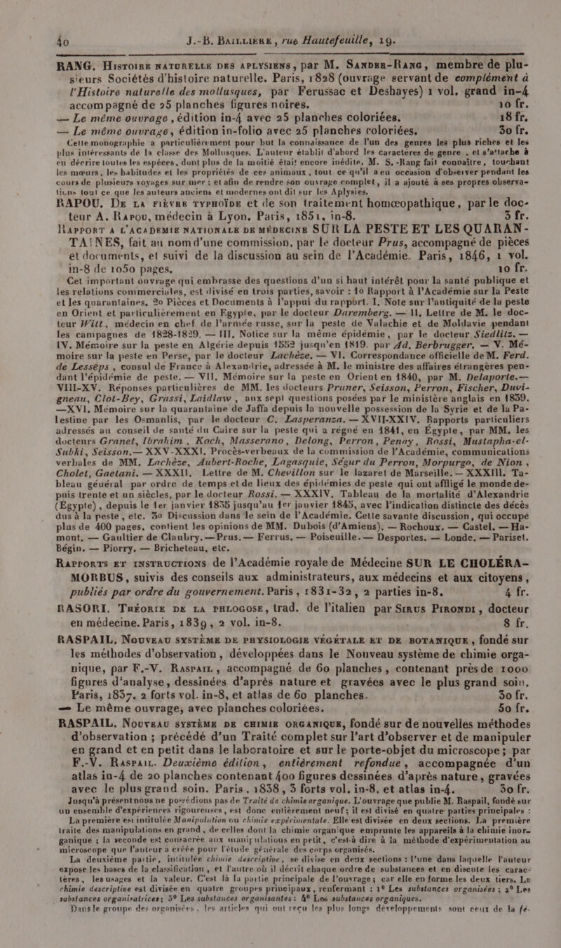 RANG. Hisroine NATURELLE Dk8 APLySiENs, par M. Sanpen-Ranc, membre de plu- sieurs Sociétés d'histoire naturelle. Paris, 1828 (ouvrage servant de complément à Histoire naturelle des mollusques, par Ferussac et Deshayes) 1 vol, grand in-4 accompagné de 25 planches figures noires. raofr. — Le même ouvrage , édition in-4 avec 25 planches coloriées. 18 fr. — Le même ouvrage, édition in-folio avec 25 planches coloriées, 30 fr. Cette monographie a particulièrement pour but la connaissance de l’un des genres les plus riches et les plus intéressants de la classe des Mollusques. L'auteur établit d'abord les caractères de genre . et s’a'tache à en décrire loutes les espèces, dont plus de la moitié étai! encore inédite, M. S, -Rang fait convaître, touchant les mœurs, les habitudes et les propriétés de ces animaux , tout ce qu’il aeu occasion d'observer pendant les cours de plusieurs voyages sur mer : et afin de rendre $on ouvrage complet, il a ajouté à ses propres observa- licns tout ce que les auteurs anciens et modernes ont dit sur les Aplysies. RAPOU, DE La rièvae TYPHOÏDE et de son traitement homæopathique, par le doc- teur A. Rarou, médecin à Lyon. Paris, 1851, in-8. 5 fr. lRAPPORT À L'ACADEMIE NATIONALE DE MÉDECINE SUR LA PESTE ET LES QUARAN- TAINES, fait au nom d'une commission, par le docteur Prus, accompagné de pièces et documents, et suivi de la discussion au sein de l’Académie. Paris, 1846, 1 vol. in-8 de 1050 pages. 10 fr. Cet important ouvrage qui embrasse des questions d’un si haut intérêt pour la santé publique et les relations commerciales, est divisé en trois parties, savoir : 10 Rapport à l’Académie sur la Peste et les quarantaines, 20 Pièces et Documents à l’appui du rapport. I, Note sur l'antiquité de la peste en Orient et particulièrement en Egypte, par le docteur Daremberg. — MW, Lettre de M. le doc- teur Witt, médecin en chef de l’armée russe, sur la peste de Valachie et de Moldavie pendant les campagnes de 1828-1829. — IIJ. Notice sur la même épidémie, par le docteur Siedlitz. — IV. Mémoire sur la peste en Algérie depuis 1552 jusqu'en 1819. par 44, Berbrugger. — NV. Mé- moire sur la peste en Perse, par le docteur Lachèze, — VI. Correspondance officielle de M. Ferd. de Lesseps , consul de France à Alexandrie, adressée à M. le ministre des affaires étrangères penu- dant l'épidémie de peste. — VII, Mémoire sur la peste en Orient en 1840, par M. Delaporte.— VILI-XV. Réponses particulières de MM. les docteurs Pruner, $eisson, Perron, Fischer, Duvi- gneau, Clot-Bey, Grassi, Laidlaw , aux sept questions posées par le ministère anglais en 1839. —X VI, Mémoire sur la quarantaine de Jaffa depuis la nouvelle possession de la Syrie et de la Pa- lestine par les Osmanlis, par le docteur C. ZLasperanza. — XVII-XXIV. Rapports particuliers adressés au conseil de santé du Caire sur la peste qui a régné en 1841, en Egypte, par MM. les docteurs Granet, Ibrahim ., Koch, Masserano, Delong, Perron, Penay, Rossi, Mustapha-el- Subki, Seisson.— XXV-XXXI. Procès-verbeaux de la commission de l’Académie, communications verbales de MM. Lachèzse, Aubert-Roche, Lagasquie, Ségur du Perron, Morpurgr, de Nion, Cholet, Gaetani. — XXXII, Lettre de M. Chevillon sur le lazaret de Marseille. — XXXIIL. Ta- bleau géuéral par ordre de temps et de lieux des épidémies de peste qui ont affligé le monde de- puis trente et un siècles, par le docteur Rossi, — XXXIV, Tableau de la mortalité d'Alexandrie (Egypte) , depuis le 1er janvier 1855 jusqu’au fer jauvier 1845, avec l'indication distincte des décès dus à la peste , etc. 50 Discussion dans le sein de l’Académie, Cette savante discussion, qui occupé plus de 400 pages, contient les opinions de MM. Dubois (d’Amiens)., — Rochoux. — Castel. — Ha- mont, — Gaultier de Claubry.—Prus, — Ferrus, — Poiseuille.— Desportes. — Londe. — Pariset. Bégin. — Piorry. — Bricheteau, etc. Rarror1s Er 1NsrRUcrIONS de l’Académie royale de Médecine SUR LE CHOLÉRA- MORBUS , suivis des conseils aux administrateurs, aux médecins et aux citoyens, publiés par ordre du gouvernement. Paris , 1831-32, 2 parties in-8. 4 fr. RASORI. THÉORIE DK LA PHLOGOSE, trad. de l'italien par Sirus Pironpt, docteur en médecine. Paris, 1839, 2 vol. in-8. | 8 fr. RASPAIL, NouUvEAU SYSTÈME DE PHYSIOLOGIE VÉGÉTALE ET DE BOTANIQUE , fondé sur les méthodes d'observation, développées dans le Nouveau système de chimie orga- nique, par F.-V. Rasparz , accompagné de 60 planches, contenant près de 1000 figures d'analyse, dessinées d’après nature et gravées avec le plus grand soin, Paris, 1837. 2 forts vol. in-8, et atlas de 60 planches. 30 fr. — Le même ouvrage, avec pianches coloriées. 50 fr. RASPAIL. Nouveau SYSTÈME DE CHIMIE ORGANIQUE, fondé sur de nouvelles méthodes d'observation ; précédé d’un Traité complet sur l’art d’observer et de manipuler en grand et en petit dans le laboratoire et sur le porte-objet du microscope; par F.-V. Raspair. Deuxième édition, entièrement refondue, accompagnée d'un atlas in-4 de 20 planches contenant {00 figures dessinées d’après nature, gravées avec le plus grand soin. Paris, 1838, 3 forts vol. in-8, et atlas in-4. 3o fr. Jusqu'à présentnous ne possédions pas de Traité de chimie organique. L'ouvrage que publie M. Raspail, fondé sur uv ensemble d'expériences rigoureuses, est donc entièrement neuf; il est divisé en quatre: parties principales : La première est intitulée Manipulation ou chimie expérimentale. Elle est divisée en deux sections. La première traite des manipulations en grand , de celles dont la chimie organique emprunte les appareils à la chimie inor ganique ; la seconde est consacrée aux manipulatious en petit, c'est-à dire à la méthode d'expérimentation au microscope que l’auteur a créée pour l'étude générale des corps organisés. La deuxième partie, intitulée chimie descriptive, se divise en deux sections : l’une dans laquelle l'auteur expose les bases de la classification , et l’autre où il décrit chaque ordre de substances et en discute les carac: tères, les usages et la valeur, C’est là la partie principale de l’ouvrage; car elle en forme les deux tiers, Le chimie descriptive est divisée en quatre groupes principaux, renfermant : 1° Les substances organisées ; 2° Les substances organisatrices; 59 Les substances organisantes: 4° Les substances organiques, ; Dans le groupe des organisées, les artickes qui ont reçu les plus longs développements sont ceux de la fé.