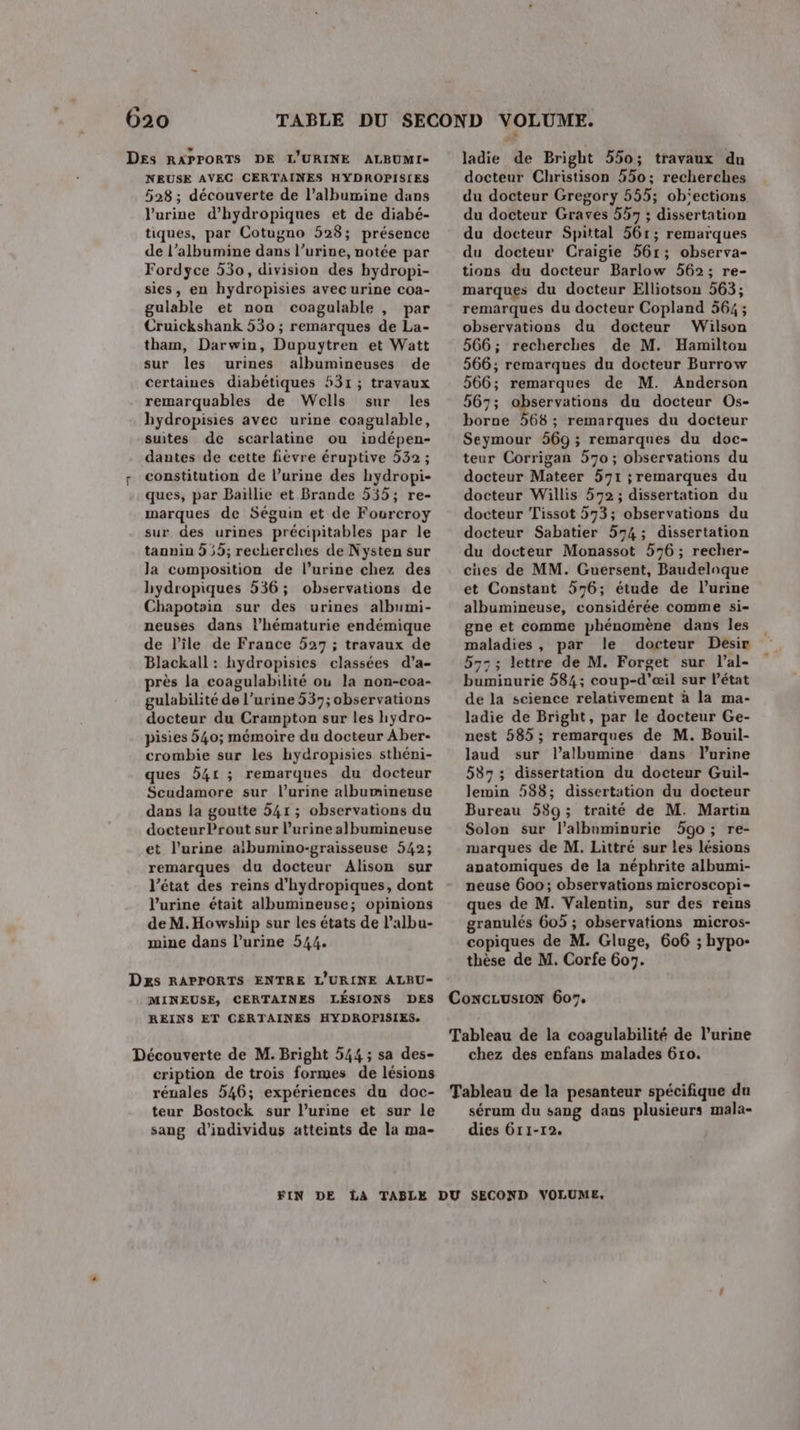 n] 020 Des RAPPORTS DE L'URINE ALBUMI- NEUSE AVEC CERTAINES HYDROPISIES 528; découverte de l’albumine dans l'urine d’hydropiques et de diabé- tiques, par Cotugno 528; présence de l’albumine dans l’urine, notée par Fordyce 530, division des bydropi- sies, en hydropisies avec urine coa- gulable et non coagulable , par Cruickshank 530 ; remarques de La- tham, Darwin, Dupuytren et Watt sur les urines albumineuses de certaines diabétiques 531 ; travaux remarquables de Wells sur les hydropisies avec urine coagulable, suites de scarlatine ou indépen- dantes de cette fièvre éruptive 532 ; constitution de l’urine des hydropi- ques, par Baillie et Brande 535; re- marques de Séguin et de Fourcroy sur des urines précipitables par le tannin 55; recherches de Nysten sur Ja composition de l’urine chez des hydropiques 536; observations de Chapotsin sur des urines albumi- neuses dans l’hématurie endémique de l’île de France 527 ; travaux de Blackall : hydropisies classées d’a- près la coagulabilité ou la non-coa- gulabilité de l’urine 537; observations docteur du Crampton sur les hydro- pisies 540; mémoire du docteur Aber- crombie sur les hydropisies sthéni- ques 541 ; remarques du docteur Scudamore sur l'urine albumineuse dans la goutte 541 ; observations du docteur Prout sur l’urine albumineuse et l'urine atbumino-graisseuse 542; remarques du docteur Alison sur l’état des reins d’hydropiques, dont l’urine était albumineuse; opinions de M.Howship sur les états de l’albu- mine dans l’urine 544. ladie de Bright 550; travaux du docteur Christison 550: recherches du docteur Gregory 555; ob'ections du docteur Graves 557 ; dissertation du docteur Spittal 561; remarques du docteur Craigie 561; observa- tions du docteur Barlow 562; re- marques du docteur Elliotson 563; remarques du docteur Copland 564; observations du docteur Wilson 566; recherches de M. Hamilton 566; remarques du docteur Burrow 566; remarques de M. Anderson 567; observations du docteur Os- borue 568 ; remarques du docteur Seymour 569 ; remarques du doc- teur Corrigan 570; observations du docteur Mateer 571 ; remarques du docteur Willis 572; dissertation du docteur Tissot 573; observations du docteur Sabatier 574; dissertation du docteur Monassot 576 ; recher- ches de MM. Guersent, Baudeloque et Constant 576; étude de l’urine albumineuse, considérée comme si- gne et comme phénomène dans les maladies, par le docteur Desir 57: ; lettre de M. Forget sur l’al- buminurie 584; coup-d'æil sur l’état de la science relativement à la ma- ladie de Bright, par le docteur Ge- nest 585 ; remarques de M. Bouil- laud sur lalbumine dans lurine 587; dissertation du docteur Guil- lemin 588; dissertation du docteur Bureau 589; traité de M. Martin Solon sur l’albnminurie 590; re- marques de M. Littré sur les lésions anatomiques de la néphrite albumi- neuse 600; observations microscopi- ques de M. Valentin, sur des reins granulés 605 ; observations micros- copiques de M. Gluge, 606 ; hypo- thèse de M. Corfe 607. Dxs RAPPORTS ENTRE L'URINE ALBU- MINEUSE, CERTAINES LÉSIONS DES ConCGLUSION 607. REINS ET C£RTAINES HYDROPISIES. Tableau de la coagulabilité de l'urine Découverte de M. Bright 544 ; sa des- chez des enfans malades 610. cription de trois formes de lésions rénales 546; expériences du doc- Tableau de la pesanteur spécifique da teur Bostock sur l'urine et sur le sérum du sang dans plusieurs mala- sang d'individus atteints de la ma- dies 6r1-r2. FIN DE LA TABLE DU SECOND VOLUME.