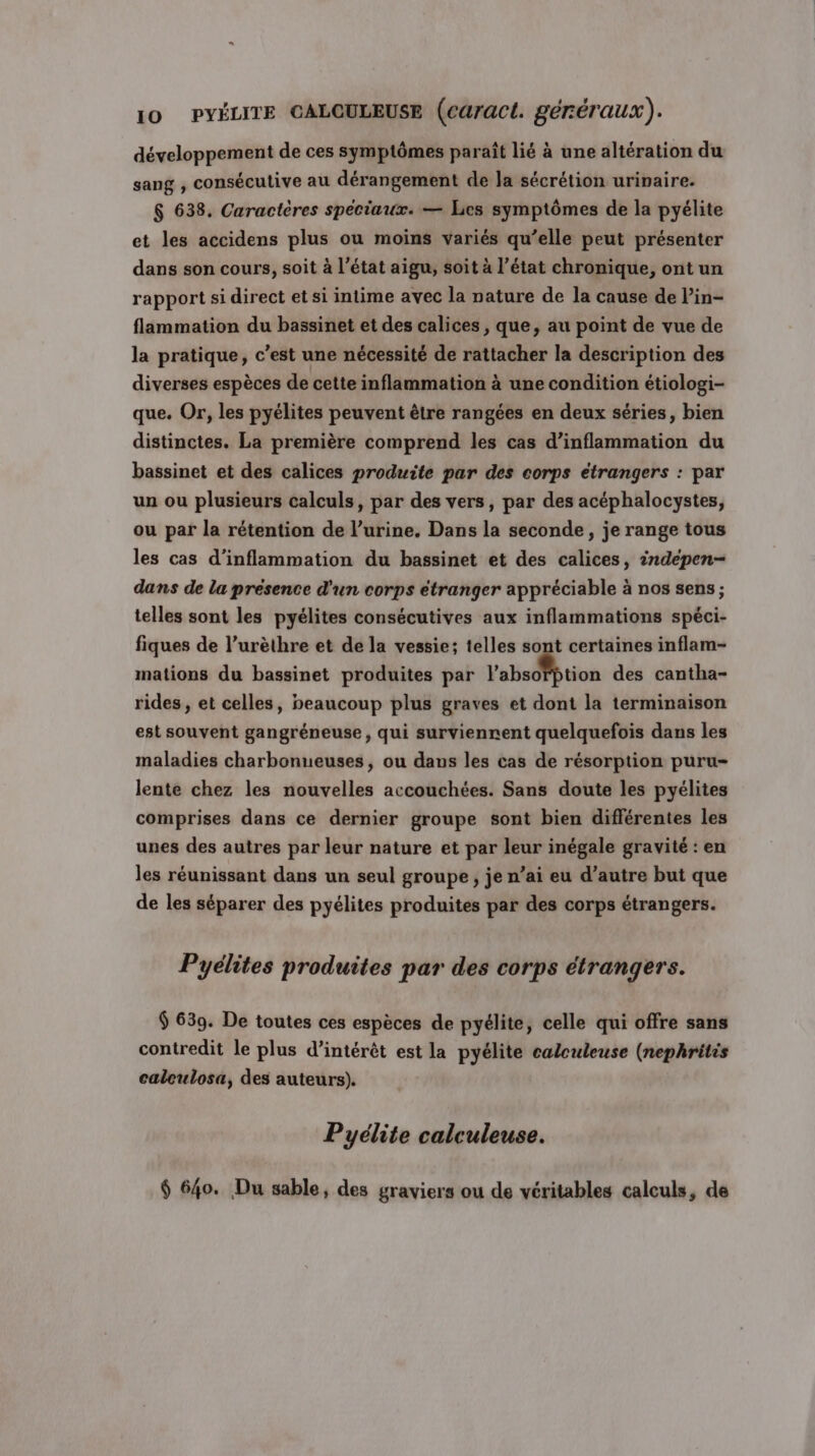 développement de ces symptômes paraît lié à une altération du sang , conséculive au dérangement de la sécrétion urinaire. 6 638. Caractères spéciaux. — Les symptômes de la pyélite et les accidens plus ou moins variés qu’elle peut présenter dans son cours, soit à l’état aigu, soit à l’état chronique, ont un rapport si direct et si intime avec la nature de la cause de lin- flammation du bassinet et des calices , que, au point de vue de la pratique, c’est une nécessité de rattacher la description des diverses espèces de cette inflammation à une condition étiologi- que. Or, les pyélites peuvent être rangées en deux séries, bien distinctes. La première comprend les cas d’inflammation du bassinet et des calices produite par des corps étrangers : par un ou plusieurs calculs, par des vers, par des acéphalocystes, ou par la rétention de l’urine, Dans la seconde, je range tous les cas d’inflammation du bassinet et des calices, 2ndepen- dans de la présence d'un corps étranger appréciable à nos sens; telles sont les pyélites consécutives aux inflammations spéci- fiques de l’urèthre et de la vessie; telles sont certaines inflam- mations du bassinet produites par l'abedStion des cantha- rides , et celles, peaucoup plus graves et dont la terminaison est souvent gangréneuse, qui surviennent quelquefois dans les maladies charbonueuses, ou dans les cas de résorption puru- lente chez les nouvelles accouchées. Sans doute les pyélites comprises dans ce dernier groupe sont bien différentes les unes des autres par leur nature et par leur inégale gravité : en les réunissant dans un seul groupe, je n’ai eu d’autre but que de les séparer des pyélites produites par des corps étrangers. Pyélites produites par des corps étrangers. $ 639. De toutes ces espèces de pyélite, celle qui offre sans contredit le plus d’intérêt est la pyélite calculeuse (nephritis calculosa, des auteurs). Pyélite calculeuse. $ 640. Du sable, des graviers ou de véritables calculs, de