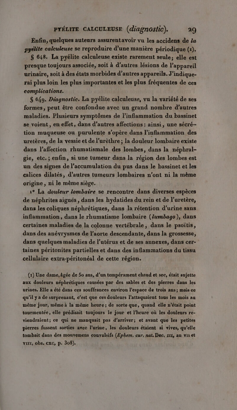 Enfin, quelques auteurs assurentavoir vu les accidens de Za pyclite calculeuse se reproduire d’une manière périodique (1), $ 648. La pyélite calculeuse existe rarement seule; elle est presque toujours associée, soit à d’autres lésions de l'appareil urinaire, soit à des états morbides d’autres appareils. J ’indique- rai plus loin les plus importantes et les plus fréquentes de ces complications. $ 649. Diagnostic. La pyélite calculeuse, vu la variété de ses formes, peut être confondue avec un grand nombre d’autres maladies. Plusieurs symptômes de l’inflammation du bassinet se voient , en effet, dans d’autres affections : ainsi, une sécré- tion muqueuse ou purulente s'opère dans l’inflammation des uretères, de la vessie et de l’urèthre ; la douleur lombaire existe dans l'affection rhumatismale des lombes, dans la néphral- gie, etc. ; enfin, si une tumeur dans la région des lombes est un des signes de l'accumulation du pus dans le bassinet et les calices dilatés, d’autres tumeurs lombaires n’ont ni la même origine, ni le mème siège. 19° La douleur lombaire se rencontre dans diverses espèces de néphrites aiguës , dans les hydatides du rein et de l’uretère, dans les coliques néphrétiques, dans la rétention d'urine sans inflammation, dans le rhumatisme lombaire (Zumbago), dans certaines maladies de la colonne vertébrale, dans le psoïtis, dans des anévrysmes de l'aorte descendante, dans la grossesse, dans quelques maladies de l’utérus et de ses annexes, dans cer- taines péritonites partielles et dans des inflammations du tissu cellulaire extra-péritonéal de cette région. (1) Une dame, âgée de 50 ans, d’un tempérament chaud et sec, était sujette aux douleurs néphrétiques causées par des sables et des pierres dans les urines, Elle a été dans ces souffrances environ l’espace de trois ans; mais ce qu’il y a de surprenant, c’est que ces douleurs l’attaquaient tous les mois au même jour, même à la même heure; de sorte que, quand elle n’était point tourmentée, elle prédisait toujours le jour et l’heure où les douleurs re- viendraient; ce qui ne manquait pas d’arriver; et avant que les petites pierres fussent sorties avec l'urine, les douleurs étaient si vives, qu’elle tombait dans des mouvemens convulsifs (Ephem. cur. nat, Dec. 111, an vnet vixr, obs. cxc, p. 308).