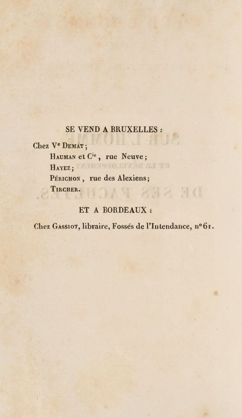 SE VEND A BRUXELLES : Chez Ve Demat ; Hauman et C'e, rue Neuve; HAVEZ; Périchon , rue des Alexiens; Tircher. ET A BORDEAUX : Chez Gassiot, libraire, Fosse's de l’Intendance, n°6i.