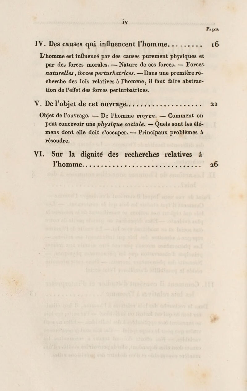 IY. Des causes qui influencent l’homme. 16 L’homme est influencé par des causes purement physiques et par des forces morales. — Nature de ces forces. — Forces naturelles, forces perturbatrices.—Dans une première re¬ cherche des lois relatives à l’homme, il faut faire abstrac¬ tion de l’effet des forces perturbatrices. Y. De l’objet de cet ouvrage. 21 Objet de l’ouvrage. — De l’homme moyen. — Comment on peut concevoir une physique sociale. — Quels sont les élé- mens dont elle doit s’occuper. — Principaux problèmes à résoudre. VI. Sur la dignité des recherches relatives à l’homme... 26