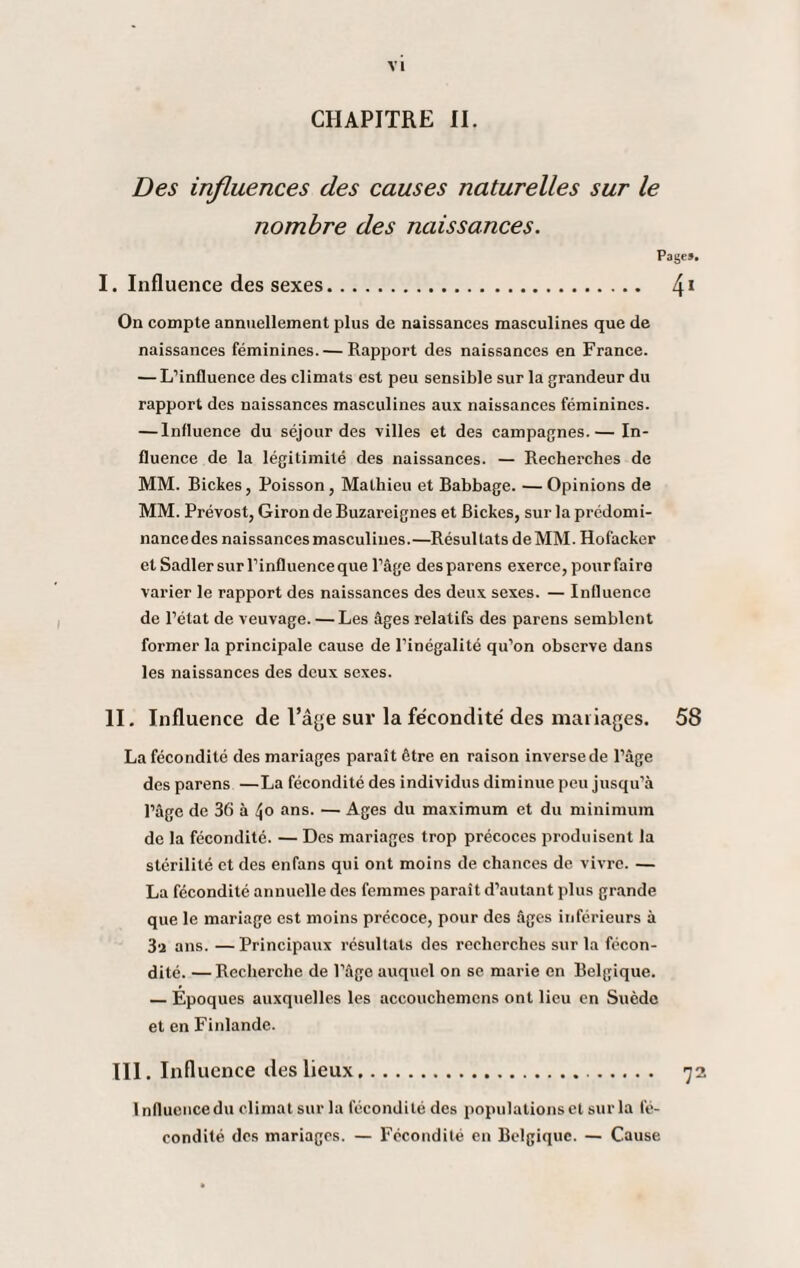 CHAPITRE II. Des influences des causes naturelles sur le nombre des naissances. Pages. I. Influence des sexes. 41 On compte annuellement plus de naissances masculines que de naissances féminines. — Rapport des naissances en France. — L’influence des climats est peu sensible sur la grandeur du rapport des naissances masculines aux naissances féminines. — Influence du séjour des villes et des campagnes.— In¬ fluence de la légitimité des naissances. — Recherches de MM. Biches, Poisson, Mathieu et Babbage. —Opinions de MM. Prévost, Giron de Buzareignes et Biches, sur la prédomi- nancedes naissances masculines.—Résultats de MM. Hofacher et Sadler sur l’influence que l’âge desparens exerce, pour faire varier le rapport des naissances des deux sexes. — Influence de l’état de veuvage. — Les âges relatifs des parens semblent former la principale cause de l’inégalité qu’on observe dans les naissances des deux sexes. II. Influence de l’âge sur la fécondité des mai iages. 58 La fécondité des mariages paraît être en raison inverse de l’âge des parens —La fécondité des individus diminue peu jusqu’à l’âge de 36 à 4° ans. — Ages du maximum et du minimum de la fécondité. — Des mariages trop précoces produisent la stérilité et des enfans qui ont moins de chances de vivre. — La fécondité annuelle des femmes paraît d’autant plus grande que le mariage est moins précoce, pour des âges inférieurs à 3‘i ans. —Principaux résultats des recherches sur la fécon¬ dité. — Recherche de l'âge auquel on se marie en Belgique. — Epoques auxquelles les accouchemens ont lieu en Suède et en Finlande. III. Influence îles lieux... 72 Influence du climat sur la fécondité des populations et sur la fé¬ condité des mariages. — Fécondité en Belgique. — Cause