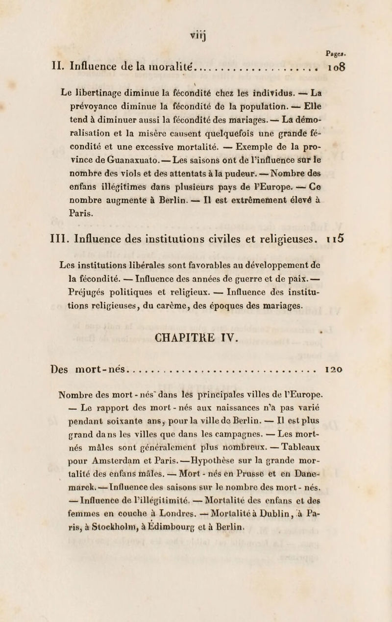 vu] Pagcj. 108 II. Influence de la moralité'. \ Le libertinage diminue la fécondité chez les individus. — La prévoyance diminue la fécondité de la population. — Elle tend à diminuer aussi la fécondité des mariages. — La démo¬ ralisation et la misère causent quelquefois une grande fé¬ condité et une excessive mortalité. — Exemple de la pro¬ vince de Guanaxuato. — Les saisons ont de l’influence sur le nombre des viols et des attentats à la pudeur. — Nombre des enfans illégitimes dans plusieurs pays de l’Europe. — Ce nombre augmente à Berlin. — Il est extrêmement élevé à Paris. III. Influence des institutions civiles et religieuses. ii5 Les institutions libérales sont favorables au développement de la fécondité. — Influence des années de guerre et de paix.— Préjugés politiques et religieux. — Influence des institu¬ tions religieuses, du carême, des époques des mariages. CHAPITRE IV. Des mort-nés. 120 Nombre des mort - nés' dans les principales villes de l’Europe. — Le rapport des mort - nés aux naissances n’a pas varié pendant soixante ans, pour la ville do Berlin. — Il est plus grand dans les villes que dans les campagnes. — Les mort- nés mâles sont généralement plus nombreux.—Tableaux pour Amsterdam et Paris.—Hypothèse sur la grande mor¬ talité des enfans mâles. — Mort - nés en Prusse et en Dane- marck. — Influence des saisons sur le nombre des mort- nés. — Influence de l’illégitimité. —Mortalité des enfans et des femmes en couche à Londres. —Mortalité à Dublin, à Pa¬ ris, à Stockholm, à Edimbourg et à Berlin.