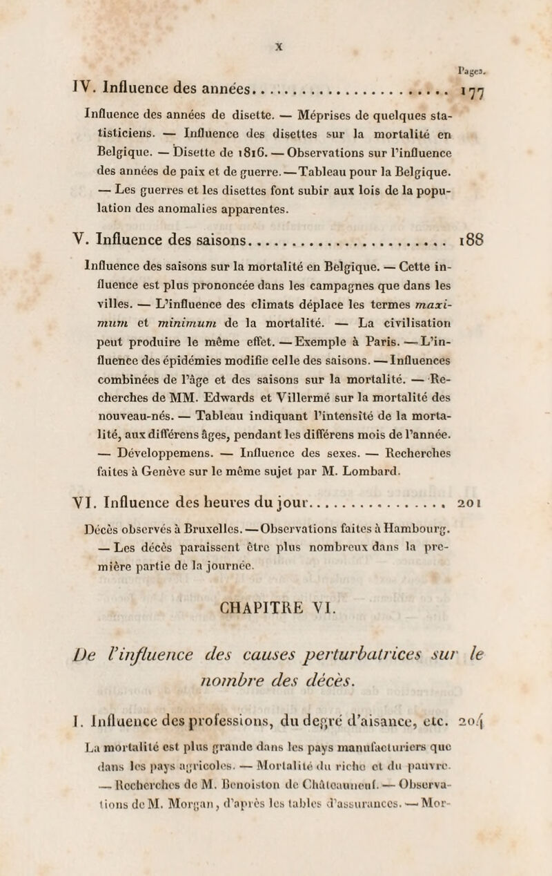 PagM. IV. Influence des années. 177 Influence des années de disette. — Méprises de quelques sta¬ tisticiens. — Influence des disettes sur la mortalité en Belgique. — Disette de 1816. —Observations sur l’influence des années de paix et de guerre.—Tableau pour la Belgique. — Les guerres et les disettes font subir aux lois de la popu¬ lation des anomalies apparentes. V. Influence des saisons. 188 Influence des saisons sur la mortalité en Belgique. — Cette in¬ fluence est plus prononcée dans les campagnes que dans les villes. — L’influence des climats déplace les termes maxi¬ mum et minimum de la mortalité. — La civilisation peut produire le môme effet.—Exemple à Paris.—L’in¬ fluence des épidémies modifie celle des saisons. —Influences combinées de l’âge et des saisons sur la mortalité. — Re¬ cherches de MM. Edwards et Villermé sur la mortalité des nouveau-nés. — Tableau indiquant l’intensité de la morta¬ lité, aux différens âges, pendant les différens mois de l’année. — Développemens. — Influence des sexes. — Recherches faites à Genève sur le même sujet par M. Lombard. VI. Influence des heures du jour. 201 Décès observés à Bruxelles. — Observations faites à Hambourg. — Les décès paraissent être plus nombreux dans la pre¬ mière partie de la journée. CHAPITRE VI. De l'influence des causes perturbatrices sur le nombre des décès. I. Influence des professions, du dep,ré d’aisance, etc. 20/j La mortalité est plus grande dans les pays manufacturiers que dans les pays agricoles. — Mortalité du riche cl du pauvre. — Recherches de M. Bcnoiston de Châloauneuf. — Observa¬ tions dcM. Morgan, d’après les tables d’assurancos.•—Mor