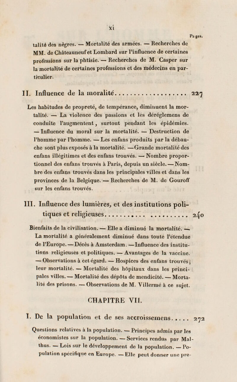 Pa ge». lalitô des nègres. — Mortalité des armées. — Recherches de MM. de Châteauneuf et Lombard sur l’influence de certaines professions sur la phtisie. — Recherches de M. Casper sur la mortalité de certaines professions et des médecins en par¬ ticulier. II. Influence de la moralité. 227 Les habitudes de propreté, de tempérance, diminuent la mor¬ talité. — La violence des passions et les déréglemens de conduite l’augmentent, surtout pendant les épidémies. — Influence du moral sur la mortalité. — Destruction de l’homme par l’homme. — Les enfans produits par la débau¬ che sont plus exposés à la mortalité. —Grande mortalité des enfans illégitimes et des enfans trouvés. —• Nombre propor¬ tionnel des enfans trouvés à Paris, depuis un siècle. — Nom¬ bre des enfans trouvés dans les principales villes et dans les provinces de la Belgique. — Recherches de M. de Gouroff 6ur les enfans trouvés. III. Influence des lumières, et des institutions poli¬ tiques et religieuses. 240 Bienfaits de la civilisation. —• Elle a diminué la mortalité. — La mortalité a généralement diminué dans toute l’étendue de l’Europe. — Décès à Amsterdam. —Influence des institu¬ tions religieuses et politiques. — Avantages de la vaccine. — Observations à cet égard. — Hospices des enfans trouvés; leur mortalité. — Mortalité des hôpitaux dans les princi¬ pales villes. — Mortalité des dépôts de mendicité. — Morta¬ lité des prisons. — Observations de M. Villermé à ce sujet. CHAPITRE VIL I. De la population et de ses accroissemens. 272 Questions relatives à la population. ■— Principes admis par les économistes sur la population. -—Services rendus par Mal- thus. — Lois sur le développement de la population. — Po¬ pulation spécifique en Europe. —Elle peut donner une pre-