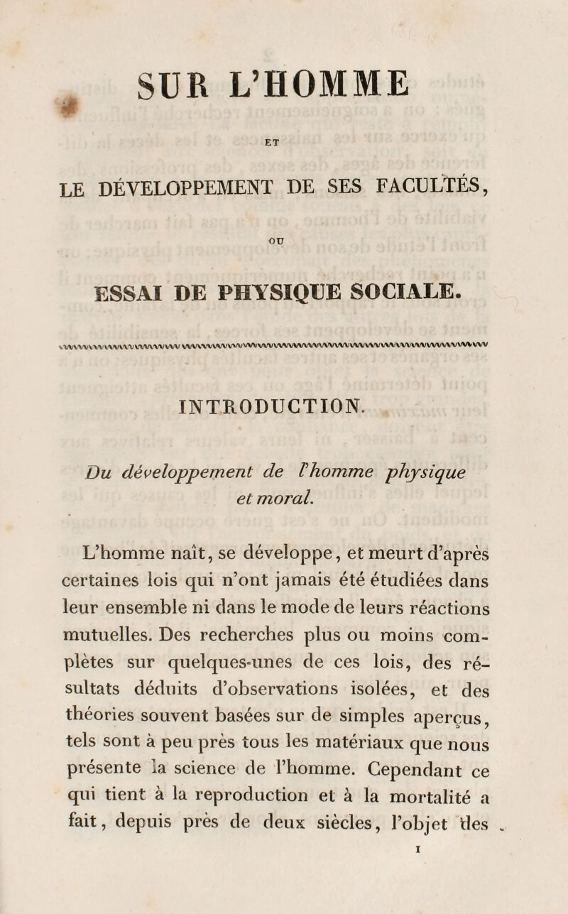 SUR L’HOMME ET LE DÉVELOPPEMENT DE SES FACULTÉS, OU ESSAI DE PHYSIQUE SOCIALE. WWWVWWWWWWWVW vvvv\^\^\/\^vvvvwwvvwvwvvvvvvwvvvvwvvvvvvvvwv\^vvvvw INTRODUCTION. Du développement de l'homme physique et moral. L’homme naît, se développe, et meurt d’après certaines lois qui n’ont jamais été étudiées dans leur ensemble ni dans le mode de leurs réactions mutuelles. Des recherches plus ou moins com¬ plètes sur quelques-unes de ces lois, des ré¬ sultats déduits d’observations isolées, et des théories souvent basées sur de simples aperçus, tels sont à peu près tous les matériaux que nous présente la science de l’homme. Cependant ce qui tient à la reproduction et à la mortalité a fait, depuis près de deux siècles, l’objet des .