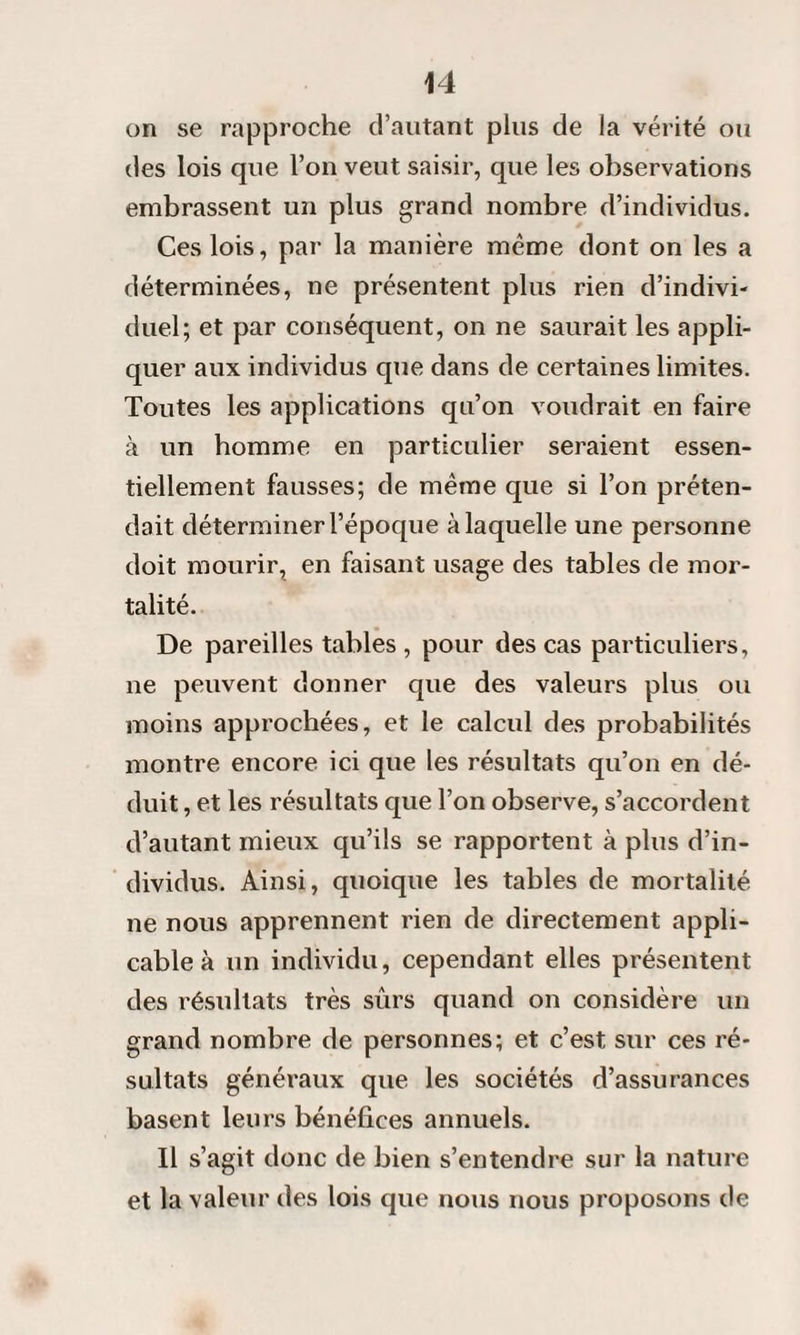 on se rapproche d’autant plus de la vérité ou des lois que l’on veut saisir, que les observations embrassent un plus grand nombre d’individus. Ces lois, par la manière même dont on les a déterminées, ne présentent plus rien d’indivi¬ duel; et par conséquent, on ne saurait les appli¬ quer aux individus que dans de certaines limites. Toutes les applications qu’on voudrait en faire à un homme en particulier seraient essen¬ tiellement fausses; de même que si l’on préten¬ dait déterminer l’époque à laquelle une personne doit mourir, en faisant usage des tables de mor¬ talité. De pareilles tables , pour des cas particuliers, ne peuvent donner que des valeurs plus ou moins approchées, et le calcul des probabilités montre encore ici que les résultats qu’on en dé¬ duit , et les résultats que l’on observe, s’accordent d’autant mieux qu’ils se rapportent à plus d’in¬ dividus. Ainsi, quoique les tables de mortalité ne nous apprennent rien de directement appli¬ cable à un individu, cependant elles présentent des résultats très sûrs quand on considère un grand nombre de personnes; et c’est sur ces ré¬ sultats généraux que les sociétés d’assurances basent leurs bénéfices annuels. Il s’agit donc de bien s’entendre sur la nature et la valeur des lois que nous nous proposons de