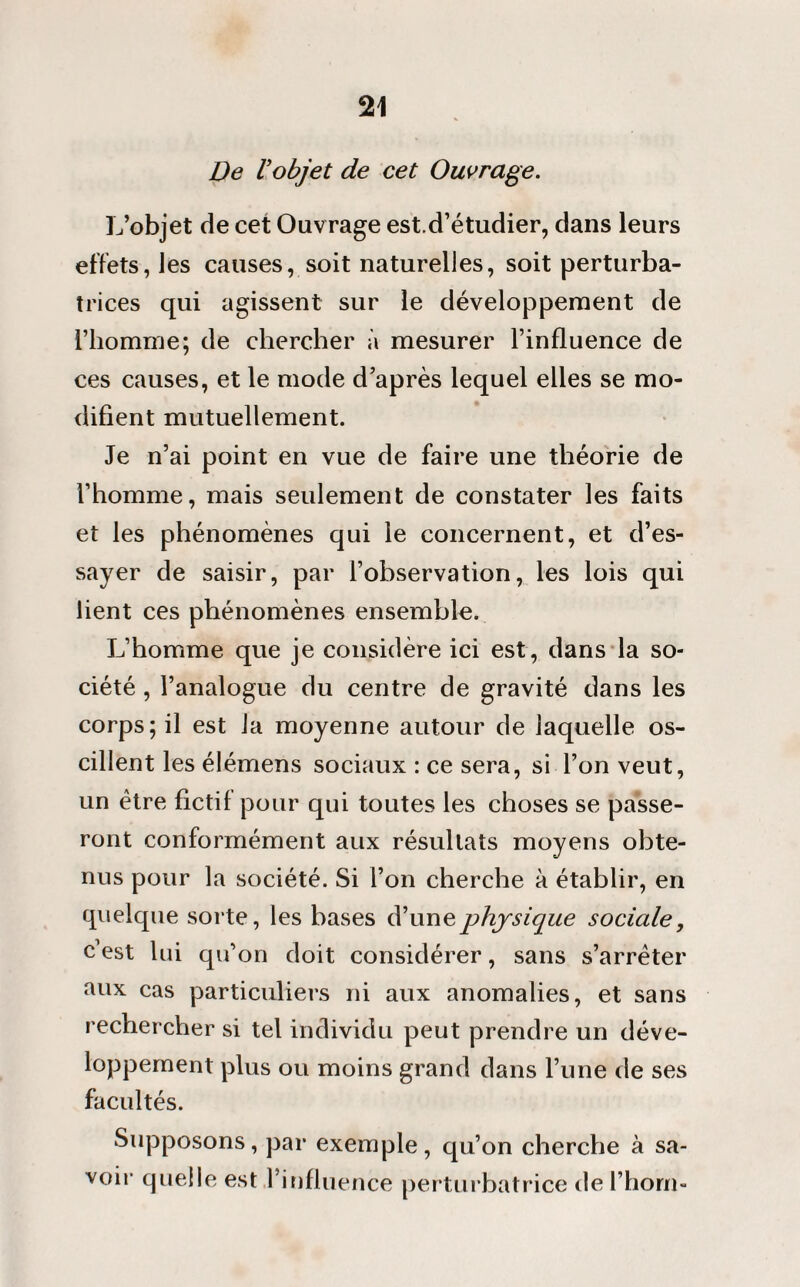 De Vobjet de cet Ouvrage. L’objet de cet Ouvrage est.d’étudier, dans leurs effets, les causes, soit naturelles, soit perturba¬ trices qui agissent sur le développement de l’homme; de chercher à mesurer l’influence de ces causes, et le mode d’après lequel elles se mo¬ difient mutuellement. Je n’ai point en vue de faire une théorie de l’homme, mais seulement de constater les faits et les phénomènes qui le concernent, et d’es¬ sayer de saisir, par l’observation, les lois qui lient ces phénomènes ensemble. L’homme que je considère ici est, dans la so¬ ciété , l’analogue du centre de gravité dans les corps; il est Ja moyenne autour de laquelle os¬ cillent les élémens sociaux : ce sera, si l’on veut, un être fictif pour qui toutes les choses se passe¬ ront conformément aux résultats moyens obte¬ nus pour la société. Si l’on cherche à établir, en quelque sorte, les bases d’une physique sociale, c’est lui qu’on doit considérer, sans s’arrêter aux cas particuliers ni aux anomalies, et sans rechercher si tel individu peut prendre un déve¬ loppement plus ou moins grand dans l’une de ses facultés. Supposons, par exemple, qu’on cherche à sa¬ voir quelle est l’influence perturbatrice de l’horn-