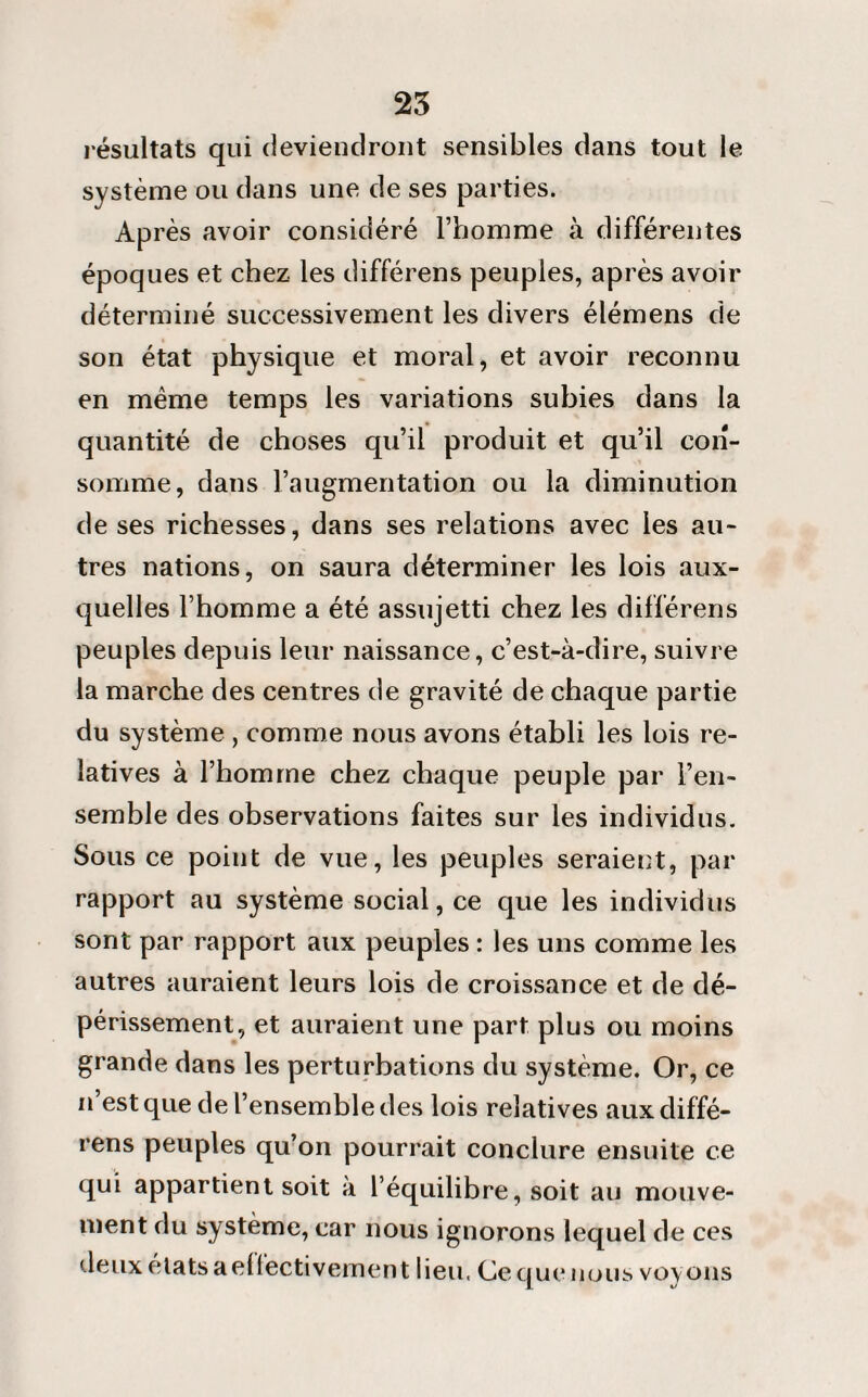 résultats qui deviendront sensibles dans tout le système ou dans une de ses parties. Après avoir considéré l’homme à différentes époques et chez les différens peuples, après avoir déterminé successivement les divers élémens de son état physique et moral, et avoir reconnu en meme temps les variations subies dans la quantité de choses qu’il produit et qu’il con¬ somme, dans l’augmentation ou la diminution de ses richesses, dans ses relations avec les au¬ tres nations, on saura déterminer les lois aux¬ quelles l’homme a été assujetti chez les différens peuples depuis leur naissance, c’est-à-dire, suivre la marche des centres de gravité de chaque partie du système , comme nous avons établi les lois re¬ latives à l’homme chez chaque peuple par l’en¬ semble des observations faites sur les individus. Sous ce point de vue, les peuples seraient, par rapport au système social, ce que les individus sont par rapport aux peuples : les uns comme les autres auraient leurs lois de croissance et de dé¬ périssement, et auraient une part plus ou moins grande dans les perturbations du système. Or, ce n’est que de l’ensemble des lois relatives aux diffé¬ rens peuples qu’on pourrait conclure ensuite ce qui appartient soit à l’équilibre, soit au mouve¬ ment du système, car nous ignorons lequel de ces deux états aelfectivement lieu, Ce que nous voy ous