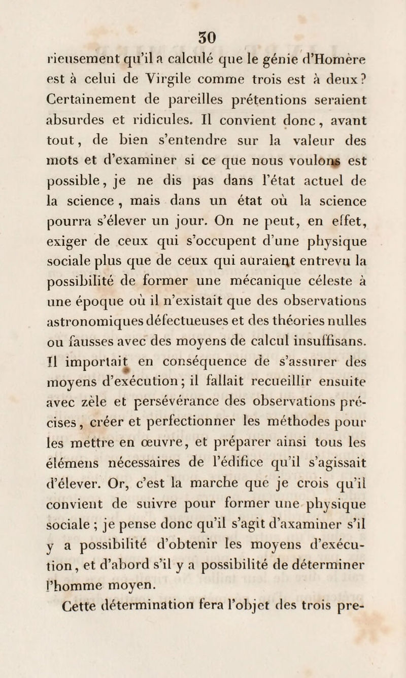 rieusement qu’il a calculé que le génie d’Homère est à celui de Virgile comme trois est à deux? Certainement de pareilles prétentions seraient absurdes et ridicules. Il convient donc, avant tout, de bien s’entendre sur la valeur des mots et d’examiner si ce que nous voulons est possible, je ne dis pas dans l’état actuel de la science , mais dans un état où la science pourra s’élever un jour. On ne peut, en effet, exiger de ceux qui s’occupent d’une physique sociale plus que de ceux qui auraient entrevu la possibilité de former une mécanique céleste à une époque où il n’existait que des observations astronomiques défectueuses et des théories nulles ou fausses avec des moyens de calcul insuffisans. Il importait en conséquence de s’assurer des moyens d’exécution ; il fallait recueillir ensuite avec zèle et persévérance des observations pré¬ cises, créer et perfectionner les méthodes pour les mettre en œuvre, et préparer ainsi tous les élémens nécessaires de l’édifice qu’il s’agissait d’élever. Or, c’est la marche que je crois qu’il convient de suivre pour former une physique sociale ; je pense donc qu’il s’agit d’axaminer s’il v a possibilité d’obtenir les moyens d’exécu¬ tion , et d’abord s’il y a possibilité de déterminer l’homme moyen. Cette détermination fera l’objet des trois pre-