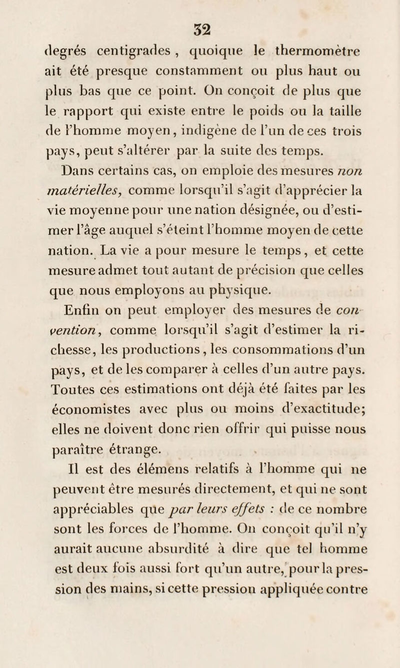 degrés centigrades , quoique le thermomètre ait été presque constamment ou plus haut ou plus bas que ce point. On conçoit de plus cpie le rapport qui existe entre le poids ou la taille de l’homme moyen, indigène de l’un de ces trois pays, peut s’altérer par la suite des temps. Dans certains cas, on emploie des mesures non matérielles, comme lorsqu’il s’agit d’apprécier la vie moyenne pour une nation désignée, ou d’esti¬ mer l’âge auquel s’éteint l’homme moyen de cette nation. La vie a pour mesure le temps, et cette mesure admet tout autant de précision que celles que nous employons au physique. Enfin on peut employer des mesures de con vention, comme lorsqu’il s’agit d’estimer la ri¬ chesse, les productions, les consommations d’un pays, et de les comparer à celles d’un autre pays. Toutes ces estimations ont déjà été faites par les économistes avec plus ou moins d’exactitude; elles ne doivent donc rien offrir qui puisse nous paraître étrange. Il est des élémens relatifs à l’homme qui ne peuvent être mesurés directement, et qui ne sont appréciables que par leurs effets : de ce nombre sont les forces de l’homme. On conçoit qu’il n’y aurait aucune absurdité à dire que tel homme est deux fois aussi fort qu’un autre, pour la pres¬ sion des mains, si cette pression appliquée contre