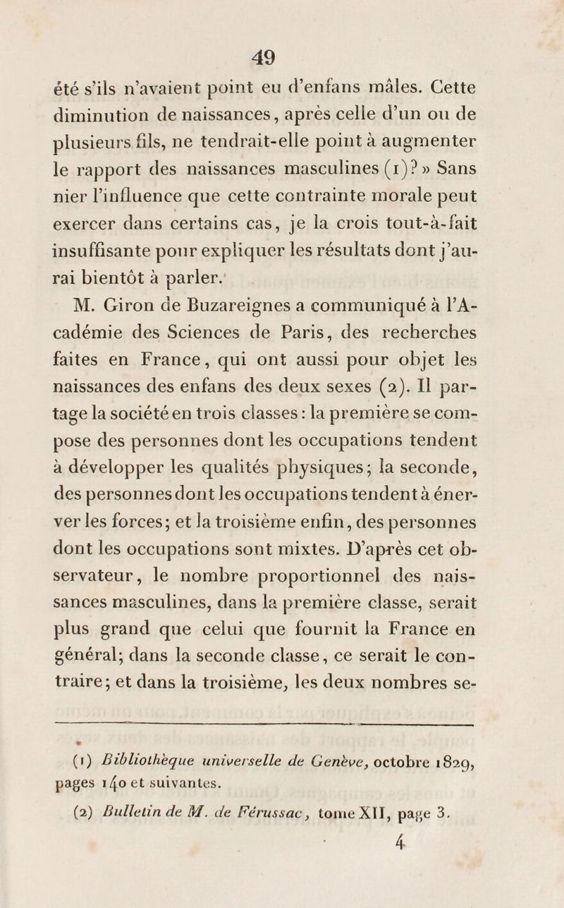 été s’ils n’avaient point eu d’enfans mâles. Cette diminution de naissances, après celle d’un ou de plusieurs fils, ne tendrait-elle point à augmenter le rapport des naissances masculines (i) ? » Sans nier l’influence que cette contrainte morale peut * exercer dans certains cas, je la crois tout-à-fait insuffisante pour expliquer les résultats dont j’au¬ rai bientôt à parler. M. Giron de Buzareignes a communiqué à l’A¬ cadémie des Sciences de Paris, des recherches faites en France, qui ont aussi pour objet les naissances des enfans des deux sexes (2). Il par¬ tage la société en trois classes : la première se com¬ pose des personnes dont les occupations tendent à développer les qualités physiques; la seconde, des personnes dont les occupations tendent à éner¬ ver les forces; et la troisième enfin, des personnes dont les occupations sont mixtes. D’après cet ob¬ servateur, le nombre proportionnel des nais¬ sances masculines, dans la première classe, serait plus grand que celui que fournit la France en général; dans la seconde classe, ce serait le con¬ traire; et dans la troisième, les deux nombres se- (f) Bibliothèque universelle de Genève, octobre 1829, pages 140 et suivantes. (2) Bulletin de M. de Férussac, tome XII, page 3. 4