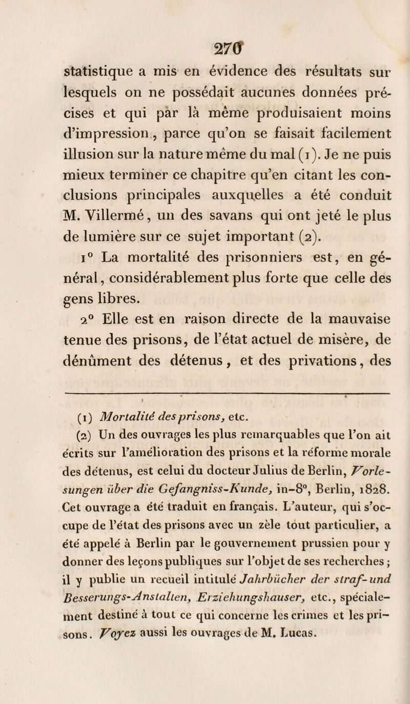 2 7<? statistique a mis en évidence des résultats sur lesquels on ne possédait aucunes données pré¬ cises et qui par là même produisaient moins d’impression , parce qu’on se faisait facilement illusion sur la nature même du mal (i). Je ne puis mieux terminer ce chapitre qu’en citant les con¬ clusions principales auxquelles a été conduit M. Villermé, un des savans qui ont jeté le plus de lumière sur ce sujet important (2). i° La mortalité des prisonniers est, en gé¬ néral , considérablement plus forte que celle des gens libres. 20 Elle est en raison directe de la mauvaise tenue des prisons, de l’état actuel de misère, de dénûment des détenus, et des privations, des (1) Mortalité des prisons, e te. (2) Un des ouvrages les plus remarquables que l’on ait écrits sur l’amélioration des prisons et la réforme morale des détenus, est celui du docteur Julius de Berlin, Vorle- sungen über die Gefangniss-Kunde, in-8°, Berlin, 1828. Cet ouvrage a été traduit en français. L’auteur, qui s’oc¬ cupe de l’état des prisons avec un zèle tout particulier, a été appelé à Berlin par le gouvernement prussien pour y donner des leçons publiques sur l’objet de ses recherches ; il y publie un recueil intitulé Jahrbiicher der straf-und Besserungs-slnstalteti, Erziehungshauser, etc., spéciale¬ ment destiné à tout ce qui concerne les crimes et les pri¬