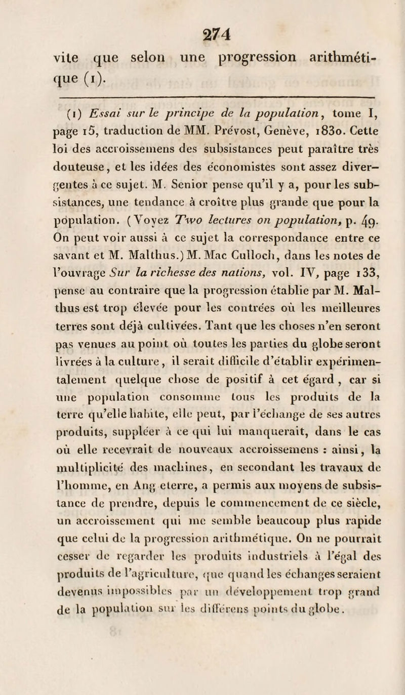 vile que selon une progression arithméti¬ que (i). (i) Essai sur le principe de la population, tome I, page i5, traduction de MM. Prévost, Genève, i83o. Cette loi des accroissemens des subsistances peut paraître très douteuse, et les idées des économistes sont assez diver¬ gentes à ce sujet. M. Senior pense qu’il y a, pour les sub¬ sistances, une tendance à croître plus grande que pour la population. (Voyez Two lectures on population, p. 49- On peut voir aussi à ce sujet la correspondance entre ce savant et M. Malthus.) M. Mac Culloeh, dans les notes de l’ouvrage Sur la richesse des nations, vol. IV, page i33, pense au contraire que la progression établie par M. Mal¬ thus est trop élevée pour les contrées où les meilleures terres sont déjà cultivées. Tant que les choses n’en seront pas venues au point où toutes les parties du globe seront livrées à la culture , il serait difficile d’établir expérimen¬ talement quelque chose de positif à cet égard , car si une population consomme tous les produits de la terre qu’elle habite, elle peut, par l’échange de ses autres produits, suppléer à ce qui lui manquerait, dans le cas où elle recevrait de nouveaux accroissemens : ainsi, la multiplicité des machines, en secondant les travaux de l’homme, en Ang elerre, a permis aux moyens de subsis¬ tance de prendre, depuis le commencement de ce siècle, un accroissement qui me semble beaucoup plus rapide que celui de la progression arithmétique. On ne pourrait cesser de regarder les produits industriels à l’égal des produits de l’agriculture, que quand les échanges seraient devenus impossibles par un développement trop grand de la population sur les différons points du globe.