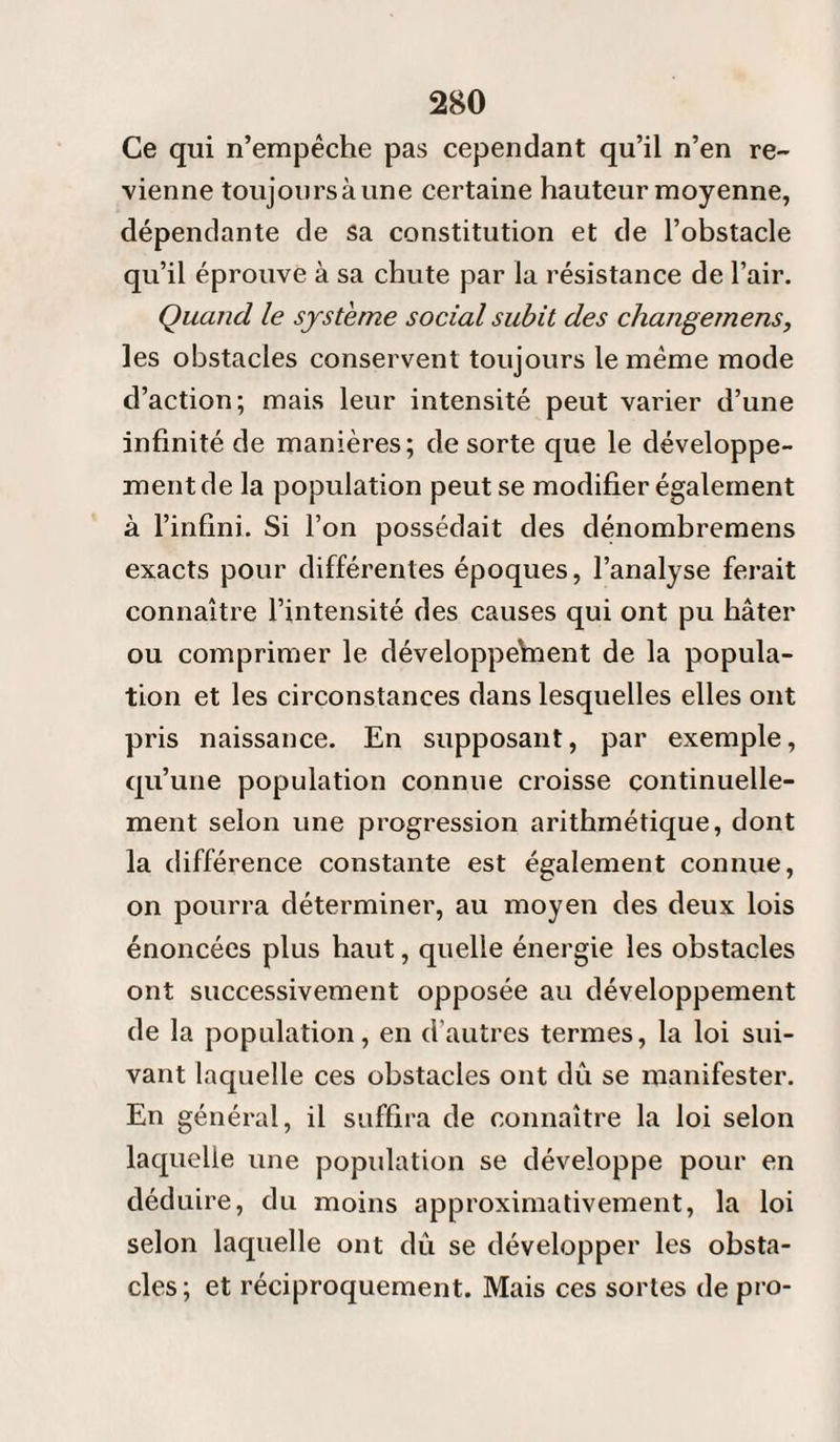 Ce qui n’empêche pas cependant qu’il n’en re¬ vienne toujoursàune certaine hauteur moyenne, dépendante de sa constitution et de l’obstacle qu’il éprouve à sa chute par la résistance de l’air. Quand le système social subit des changemens, les obstacles conservent toujours le même mode d’action; mais leur intensité peut varier d’une infinité de manières; de sorte que le développe¬ ment de la population peut se modifier également à l’infini. Si l’on possédait des dénombremens exacts pour différentes époques, l’analyse ferait connaître l’intensité des causes qui ont pu hâter ou comprimer le développement de la popula¬ tion et les circonstances dans lesquelles elles ont pris naissance. En supposant, par exemple, qu’une population connue croisse continuelle¬ ment selon une progression arithmétique, dont la différence constante est également connue, on pourra déterminer, au moyen des deux lois énoncées plus haut, quelle énergie les obstacles ont successivement opposée au développement de la population, en d’autres termes, la loi sui¬ vant laquelle ces obstacles ont dû se manifester. En général, il suffira de connaître la loi selon laquelle une population se développe pour en déduire, du moins approximativement, la loi selon laquelle ont dû se développer les obsta¬ cles; et réciproquement. Mais ces sortes de pro-