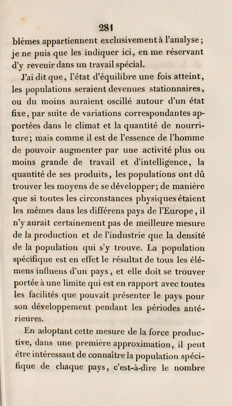 blêmes appartiennent exclusivement à l’analyse ; je ne puis que les indiquer ici, en me réservant d’y revenir dans un travail spécial. J’ai dit que, l’état d’équilibre une fois atteint, les populations seraient devenues stationnaires, ou du moins auraient oscillé autour d’un état fixe, par suite de variations correspondantes ap¬ portées dans le climat et la quantité de nourri¬ ture; mais comme il est de l’essence de l’homme de pouvoir augmenter par une activité plus ou moins grande de travail et d’intelligence, la quantité de ses produits, les populations ont dû trouver les moyens de se développer; de manière que si toutes les circonstances physiques étaient les mêmes dans les différens pays de l’Europe, il n’y aurait certainement pas de meilleure mesure de la production et de l’industrie que la densité de la population qui s’y trouve. La population spécifique est en effet le résultat de tous les élé- mens influens d’un pays, et elle doit se trouver portée à une limite qui est en rapport avec toutes les facilités que pouvait présenter le pays pour son développement pendant les périodes anté¬ rieures. En adoptant cette mesure de la force produc¬ tive, dans une première approximation, il peut être intéressant de connaître la population spéci¬ fique de chaque pays, c’est-à-dire le nombre