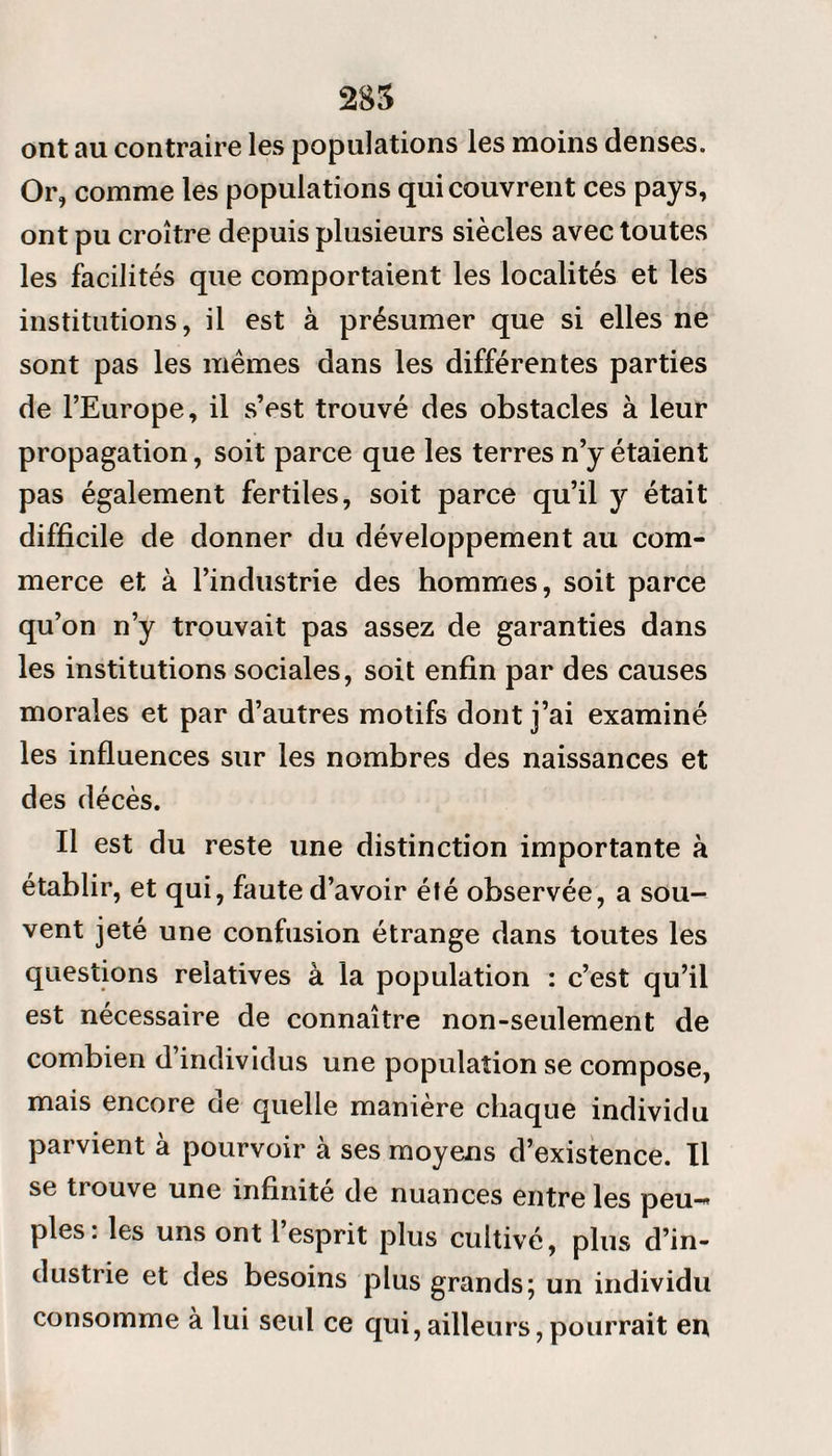 ont au contraire les populations les moins denses. Or, comme les populations qui couvrent ces pays, ont pu croître depuis plusieurs siècles avec toutes les facilités que comportaient les localités et les institutions, il est à présumer que si elles ne sont pas les mêmes dans les différentes parties de l’Europe, il s’est trouvé des obstacles à leur propagation, soit parce que les terres n’y étaient pas également fertiles, soit parce qu’il y était difficile de donner du développement au com¬ merce et à l’industrie des hommes, soit parce qu’on n’y trouvait pas assez de garanties dans les institutions sociales, soit enfin par des causes morales et par d’autres motifs dont j’ai examiné les influences sur les nombres des naissances et des décès. Il est du reste une distinction importante à établir, et qui, faute d’avoir été observée, a sou¬ vent jeté une confusion étrange dans toutes les questions relatives à la population : c’est qu’il est nécessaire de connaître non-seulement de combien d’individus une population se compose, mais encore de quelle manière chaque individu parvient à pourvoir à ses moyens d’existence. Il se trouve une infinité de nuances entre les peu-» pies: les uns ont l’esprit plus cultivé, plus d’in¬ dustrie et des besoins plus grands; un individu consomme à lui seul ce qui,ailleurs,pourrait en