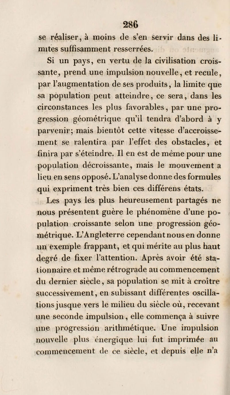 se réaliser, à moins de s’en servir dans des li¬ mites suffisamment resserrées. Si un pays, en vertu de la civilisation crois¬ sante, prend une impulsion nouvelle, et recule, par l’augmentation de ses produits, la limite que sa population peut atteindre, ce sera, dans les circonstances les plus favorables, par une pro¬ gression géométrique qu’il tendra d’abord à y parvenir; mais bientôt cette vitesse d’accroisse¬ ment se ralentira par l’effet des obstacles, et finira par s’éteindre. Il en est de même pour une population décroissante, mais le mouvement a lieu en sens opposé. L’analyse donne des formules qui expriment très bien ces différens états. Les pays les plus heureusement partagés ne nous présentent guère le phénomène d’une po¬ pulation croissante selon une progression géo¬ métrique. L’Angleterre cependant nous en donne un exemple frappant, et qui mérite au plus haut degré de fixer l’attention. Après avoir été sta¬ tionnaire et même rétrograde au commencement du dernier siècle, sa population se mit à croître successivement, en subissant différentes oscilla¬ tions jusque vers le milieu du siècle où, recevant une seconde impulsion, elle commença à suivre une progression arithmétique. Une impulsion nouvelle plus énergique lui fut imprimée au commencement de ce siècle, et depuis elle n’a