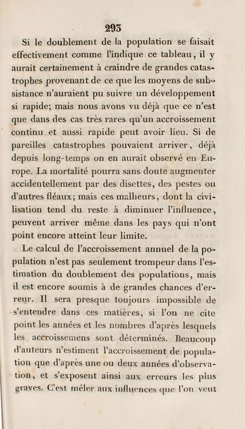 Si le doublement de la population se faisait effectivement comme l’indique ce tableau, il y aurait certainement à craindre de grandes catas¬ trophes provenant de ce que les moyens de sub« sistance n’auraient pu suivre un développement si rapide; mais nous avons vu déjà que ce n’est que dans des cas très rares qu’un accroissement continu et aussi rapide peut avoir lieu. Si de pareilles catastrophes pouvaient arriver, déjà depuis long-temps on en aurait observé en Eu¬ rope. La mortalité pourra sans doute augmenter accidentellement par des disettes, des pestes ou d’autres fléaux; mais ces malheurs, dont la civi¬ lisation tend du reste à diminuer l’influence, peuvent arriver même dans les pays qui n’ont point encore atteint leur limite. Le calcul de l’accroissement annuel de la po¬ pulation n’est pas seulement trompeur dans l’es¬ timation du doublement des populations, mais il est encore soumis à de grandes chances d’er¬ reur. Il sera presque toujours impossible de s’entendre dans ces matières, si l’on ne cite point les années et les nombres d’après lesquels les accroissemens sont déterminés. Beaucoup d’auteurs n’estiment l’accroissement de popula¬ tion que d’après une ou deux années d’observa¬ tion, et s’exposent ainsi aux erreurs les plus graves. C’est mêler aux influences que l’on veut