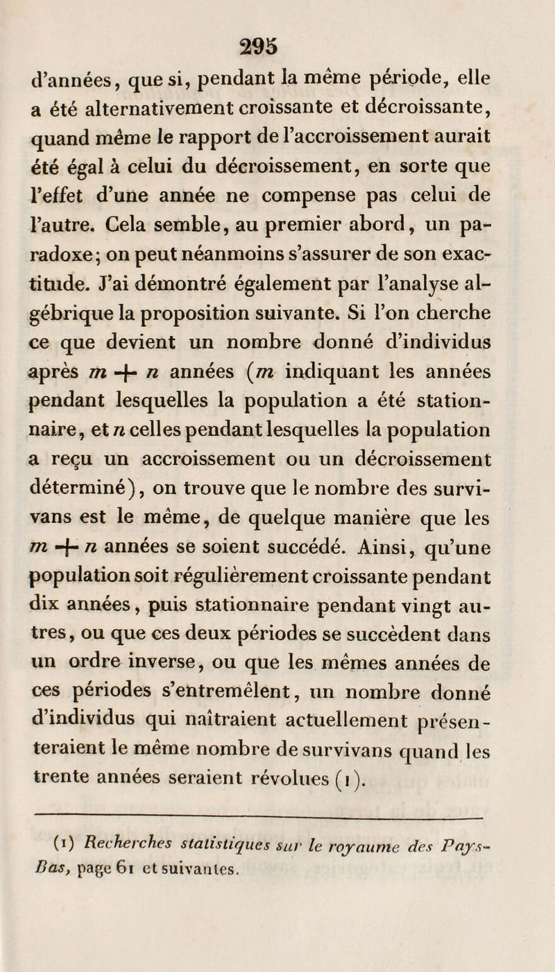 d’années, que si, pendant la même période, elle a été alternativement croissante et décroissante, quand même le rapport de l’accroissement aurait été égal à celui du décroissement, en sorte que l’effet d’une année ne compense pas celui de l’autre. Cela semble, au premier abord, un pa¬ radoxe; on peut néanmoins s’assurer de son exac¬ titude. J’ai démontré également par l’analyse al¬ gébrique la proposition suivante. Si l’on cherche ce que devient un nombre donné d’individus après m + n années (m indiquant les années pendant lesquelles la population a été station¬ naire, et n celles pendant lesquelles la population a reçu un accroissement ou un décroissement déterminé), on trouve que le nombre des survi- vans est le même, de quelque manière que les m n années se soient succédé. Ainsi, qu’une population soit régulièrement croissante pendant dix années, puis stationnaire pendant vingt au¬ tres , ou que ces deux périodes se succèdent dans un ordre inverse, ou que les mêmes années de ces périodes s’entremêlent, un nombre donné d’individus qui naîtraient actuellement présen¬ teraient le même nombre de survivans quand les trente années seraient révolues (i ). (i) Recherches statistiques sur le royaume des Pays- Bas, pagc6i et suivantes.