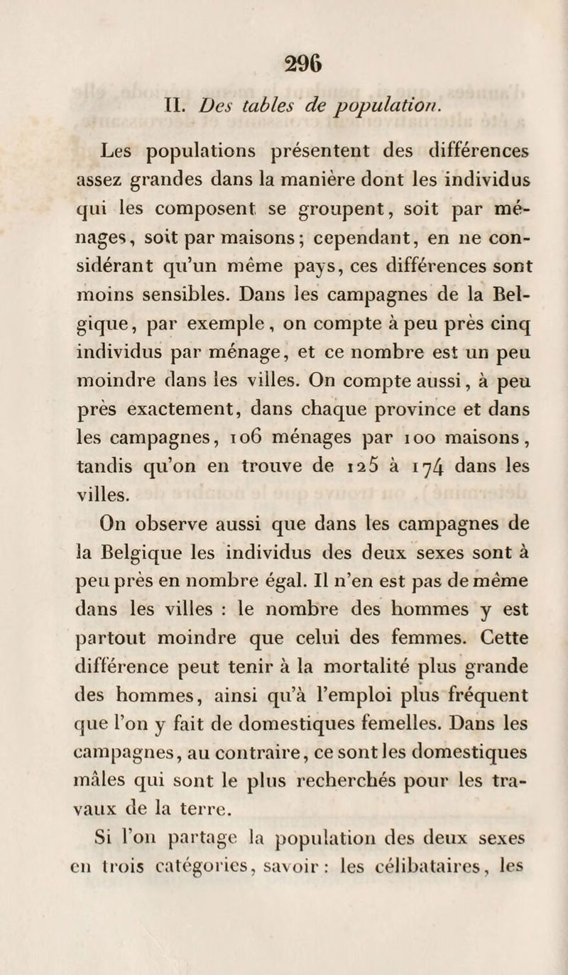 II. Des tables de population. Les populations présentent des différences assez grandes dans la manière dont les individus qui les composent se groupent, soit par mé¬ nages, soit par maisons; cependant, en ne con¬ sidérant qu’un même pays, ces différences sont moins sensibles. Dans les campagnes de la Bel¬ gique, par exemple , on compte à peu près cinq individus par ménage, et ce nombre est un peu moindre dans les villes. On compte aussi, à peu près exactement, dans chaque province et dans les campagnes, 106 ménages par ioo maisons, tandis qu’on en trouve de ia5 à 174 dans les villes. On observe aussi que dans les campagnes de la Belgique les individus des deux sexes sont à peu près en nombre égal. Il n’en est pas de même dans les villes : le nombre des hommes y est partout moindre que celui des femmes. Cette différence peut tenir à la mortalité plus grande des hommes, ainsi qu’à l’emploi plus fréquent que l’on y fait de domestiques femelles. Dans les campagnes, au contraire, ce sont les domestiques mâles qui sont le plus recherchés pour les tra¬ vaux de la terre. Si l'on partage la population des deux sexes en trois catégories, savoir : les célibataires, les