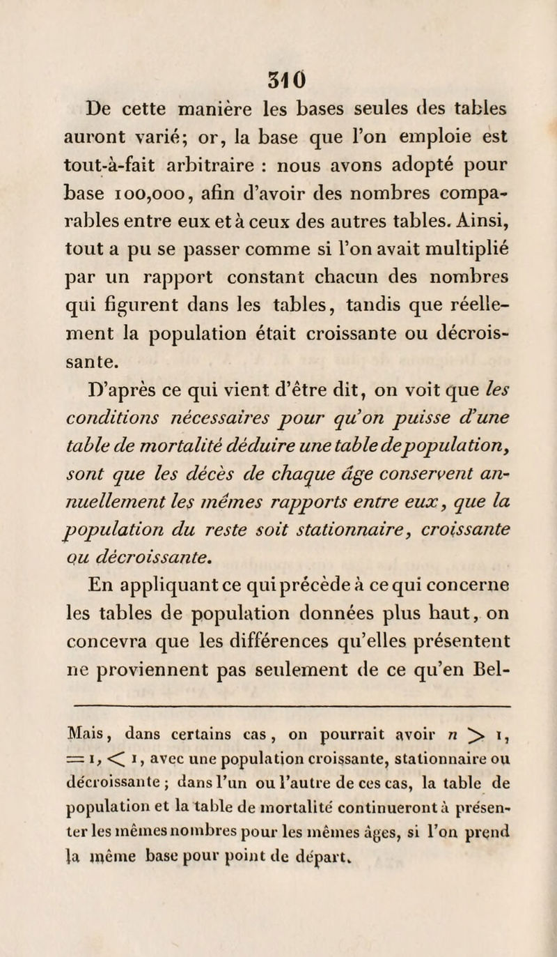 De cette manière les bases seules des tables auront varié; or, la base que l’on emploie est tout-à-fait arbitraire : nous avons adopté pour base 100,000, afin d’avoir des nombres compa¬ rables entre eux et à ceux des autres tables. Ainsi, tout a pu se passer comme si l’on avait multiplié par un rapport constant chacun des nombres qui figurent dans les tables, tandis que réelle¬ ment la population était croissante ou décrois¬ sante. D’après ce qui vient d’être dit, on voit que les conditions nécessaires pour qu'on puisse d'une table de mortalité déduire une table depopulation, sont que les décès de chaque âge conservent an¬ nuellement les mêmes rapports entre eux, que la population du reste soit stationnaire, croissante qu décroissante. En appliquant ce qui précède à ce qui concerne les tables de population données plus haut, on concevra que les différences qu’elles présentent ne proviennent pas seulement de ce qu’en Bel- Mais, dans certains cas, on pourrait avoir n > i, = i,< i, avec une population croissante, stationnaire ou décroissante; dans l’un ou l’autre de ces cas, la table de population et la table de mortalité continueront à présen¬ ter les mêmes nombres pour les mêmes âges, si l’on prend la même base pour point de départ.