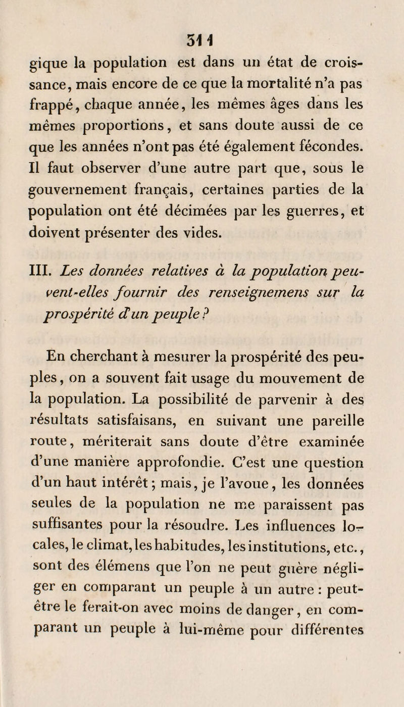 514 gique la population est dans un état de crois¬ sance, mais encore de ce que la mortalité n’a pas frappé, chaque année, les mêmes âges dans les mêmes proportions, et sans doute aussi de ce que les années n’ont pas été également fécondes. Il faut observer d’une autre part que, sous le gouvernement français, certaines parties de la population ont été décimées par les guerres, et doivent présenter des vides. III. Les données relatives à la population peu¬ vent-elles fournir des renseignemens sur la prospérité et un peuple? En cherchant à mesurer la prospérité des peu¬ ples , on a souvent fait usage du mouvement de la population. La possibilité de parvenir à des résultats satisfaisans, en suivant une pareille route, mériterait sans doute d’être examinée d’une manière approfondie. C’est une question d’un haut intérêt; mais, je l’avoue, les données seules de la population ne me paraissent pas suffisantes pour la résoudre. Les influences lor- cales, le climat, les habitudes, les institutions, etc., sont des elémens que l’on ne peut guère négli¬ ger en comparant un peuple à un autre : peut- être le ferait-on avec moins de danger, en com¬ parant un peuple à lui-même pour différentes