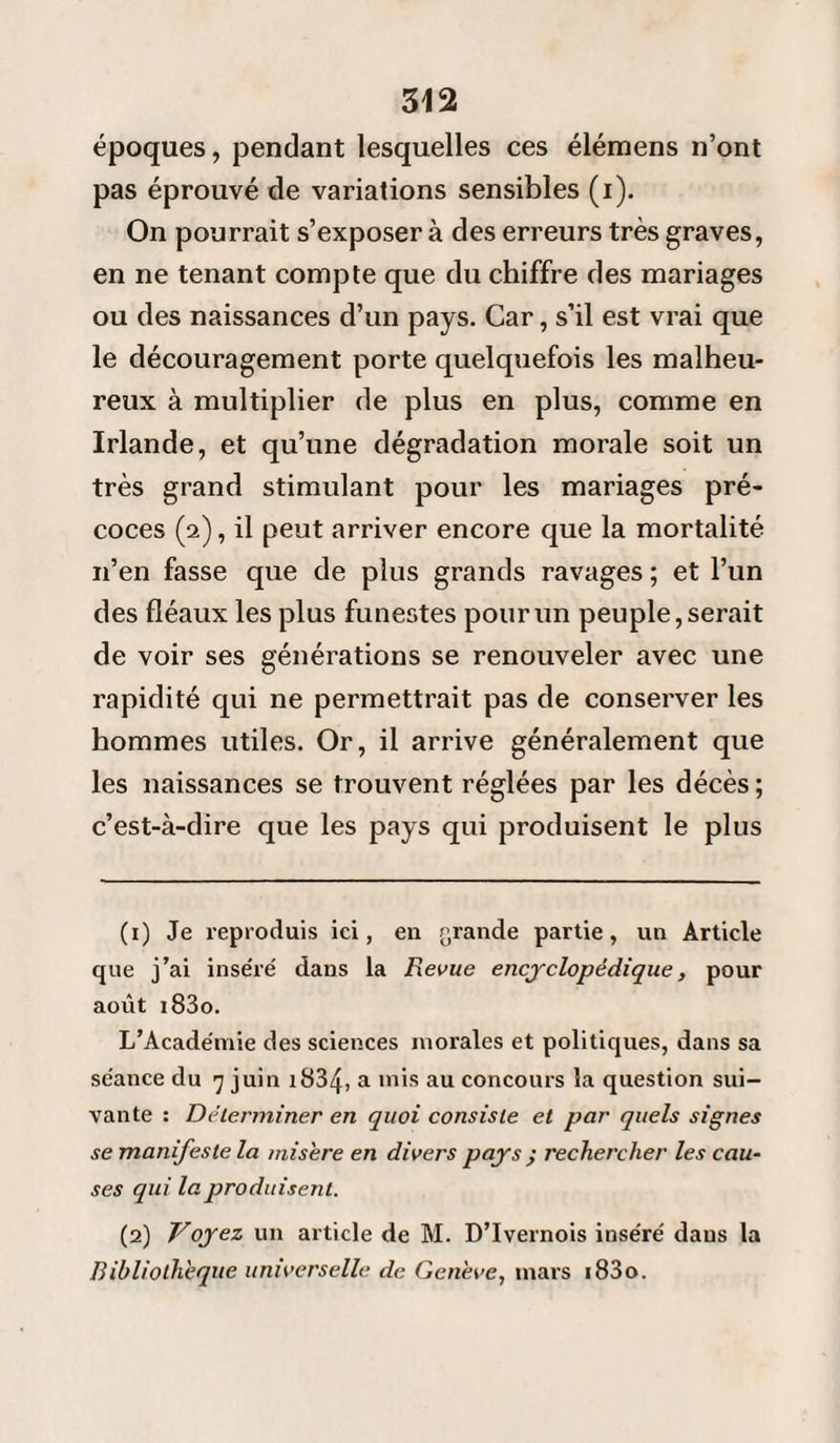 époques, pendant lesquelles ces élémens n’ont pas éprouvé de variations sensibles (i). On pourrait s’exposer à des erreurs très graves, en ne tenant compte que du chiffre des mariages ou des naissances d’un pays. Car, s’il est vrai que le découragement porte quelquefois les malheu¬ reux à multiplier de plus en plus, comme en Irlande, et qu’une dégradation morale soit un très grand stimulant pour les mariages pré¬ coces (2), il peut arriver encore que la mortalité n’en fasse que de plus grands ravages ; et l’un des fléaux les plus funestes pour un peuple, serait de voir ses générations se renouveler avec une rapidité qui ne permettrait pas de conserver les hommes utiles. Or, il arrive généralement que les naissances se trouvent réglées par les décès ; c’est-à-dire que les pays qui produisent le plus (1) Je reproduis ici, en grande partie, un Article que j’ai inséré dans la Revue encyclopédique, pour août i83o. L’Académie des sciences morales et politiques, dans sa séance du 7 juin 1834, a mis au concours la question sui¬ vante : Déterminer en quoi consiste et par quels signes se manifeste la misère en divers pays ; rechercher les cau¬ ses qui la produisent. (2) Voyez un article de M. D’Ivernois inséré dans la Bibliothèque universelle de Genève, mars i83o.