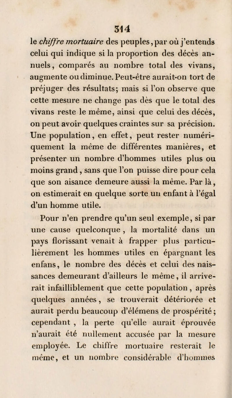 le chiffre mortuaire des peuples, par où j’entends celui qui indique si la proportion des décès an¬ nuels, comparés au nombre total des vivans, augmente ou diminue. Peut-être aurait-on tort de préjuger des résultats; mais si l’on observe que cette mesure ne change pas dès que le total des vivans reste le même, ainsi que celui des décès, on peut avoir quelques craintes sur sa précision. Une population, en effet, peut rester numéri¬ quement la même de différentes manières, et présenter un nombre d’hommes utiles plus ou moins grand , sans que l’on puisse dire pour cela que son aisance demeure aussi la même. Par là, on estimerait en quelque sorte un enfant à l’égal d’un homme utile. Pour n’en prendre qu’un seul exemple, si par une cause quelconque , la mortalité dans un pays florissant venait à frapper plus particu¬ lièrement les hommes utiles en épargnant, les enfans, le nombre des décès et celui des nais¬ sances demeurant d’ailleurs le même, il arrive¬ rait infailliblement que cette population, après quelques années, se trouverait détériorée et aurait perdu beaucoup d’élémens de prospérité ; cependant , la perte qu’elle aurait éprouvée n’aurait été nullement accusée par la mesure employée. Le chiffre mortuaire resterait le même, et un nombre considérable d’hommes