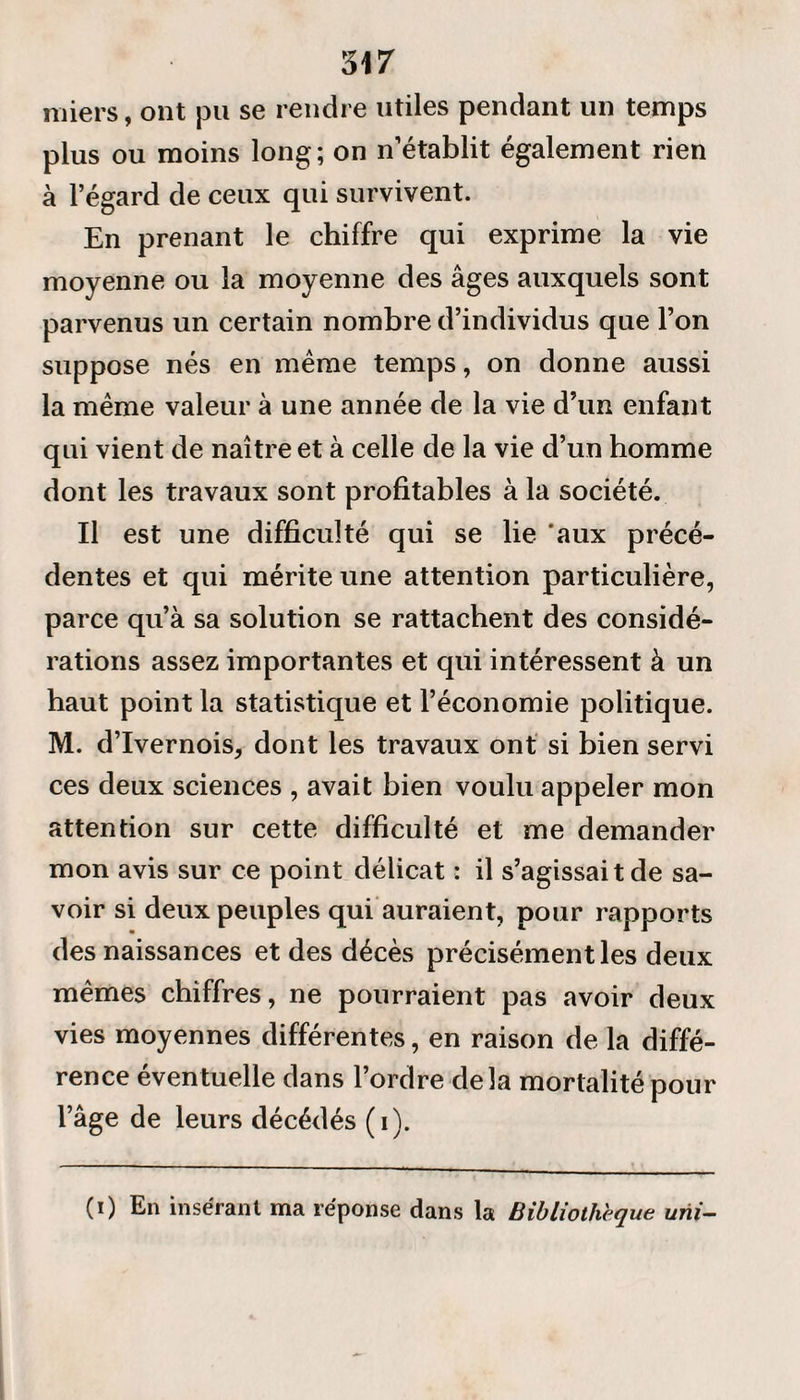 miers, ont pu se rendre utiles pendant un temps plus ou moins long; on n’établit également rien à l’égard de ceux qui survivent. En prenant le chiffre qui exprime la vie moyenne ou la moyenne des âges auxquels sont parvenus un certain nombre d’individus que l’on suppose nés en même temps, on donne aussi la même valeur à une année de la vie d’un enfant qui vient de naître et à celle de la vie d’un homme dont les travaux sont profitables à la société. Il est une difficulté qui se lie 'aux précé¬ dentes et qui mérite une attention particulière, parce qu’à sa solution se rattachent des considé¬ rations assez importantes et qui intéressent à un haut point la statistique et l’économie politique. M. d’Ivernois, dont les travaux ont si bien servi ces deux sciences , avait bien voulu appeler mon attention sur cette difficulté et me demander mon avis sur ce point délicat : il s’agissait de sa¬ voir si deux peuples qui auraient, pour rapports des naissances et des décès précisément les deux mêmes chiffres, ne pourraient pas avoir deux vies moyennes différentes, en raison de la diffé¬ rence éventuelle dans l’ordre delà mortalité pour l’âge de leurs décédés (i). (i) En insérant ma réponse dans la Bibliothèque uni-