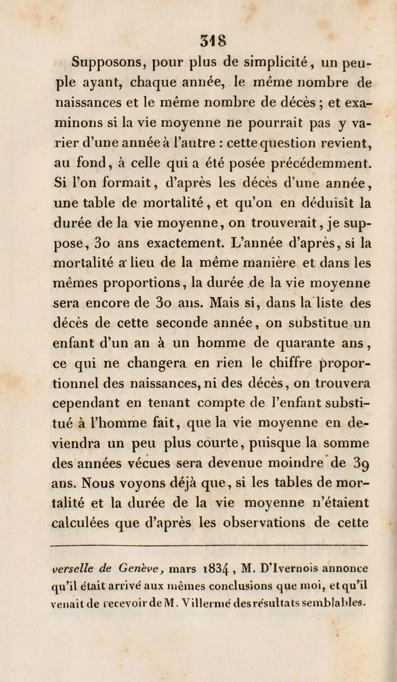 Supposons, pour plus de simplicité, un peu¬ ple ayant, chaque année, le même nombre de naissances et le même nombre de décès ; et exa¬ minons si la vie moyenne ne pourrait pas y va¬ rier d’une année à l’autre : cette question revient, au fond, à celle quia été posée précédemment. Si l’on formait, d’après les décès d’une année, une table de mortalité, et qu’on en déduisît la durée de la vie moyenne, on trouverait, je sup¬ pose, 3o ans exactement. L’année d’après, si la mortalité a- lieu de la même manière et dans les mêmes proportions, la durée de la vie moyenne sera encore de 3o ans. Mais si, dans la liste des décès de cette seconde année, on substitue un enfant d’un an à un homme de quarante ans, ce qui ne changera en rien le chiffre propor¬ tionnel des naissances,ni des décès, on trouvera cependant en tenant compte de l’enfant substi¬ tué à l’homme fait, que la vie moyenne en de¬ viendra un peu plus courte, puisque la somme des années vécues sera devenue moindre de 39 ans. Nous voyons déjà que, si les tables de mor¬ talité et la durée de la vie moyenne 11’étaient calculées que d’après les observations de cette verselle de Genève, mars i834 , M. D'Ivernois annonce qu’il était arrivé aux mêmes conclusions que moi, et qu’il venait de recevoir de M. Villermé des résultats semblables.