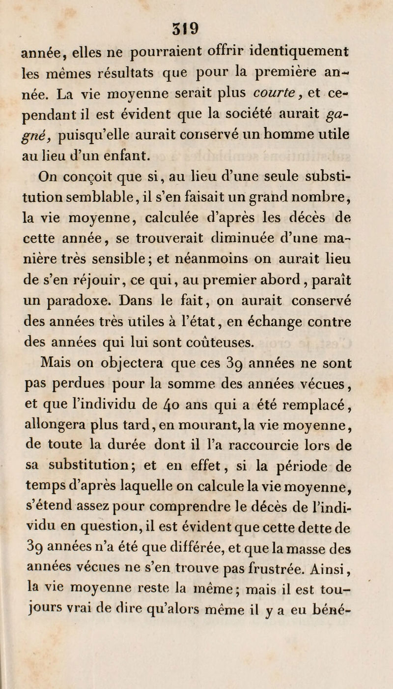 année, elles ne pourraient offrir identiquement les memes résultats que pour la première an¬ née. La vie moyenne serait plus courte, et ce¬ pendant il est évident que la société aurait ga¬ gné) puisqu’elle aurait conservé un homme utile au lieu d’un enfant. On conçoit que si, au lieu d’une seule substi¬ tution semblable, il s’en faisait un grand nombre, la vie moyenne, calculée d’après les décès de cette année, se trouverait diminuée d’une ma¬ nière très sensible ; et néanmoins on aurait lieu de s’en réjouir, ce qui, au premier abord, paraît un paradoxe. Dans le fait, on aurait conservé des années très utiles à l’état, en échange contre des années qui lui sont coûteuses. Mais on objectera que ces 3g années ne sont pas perdues pour la somme des années vécues, et que l’individu de l\o ans qui a été remplacé, allongera plus tard, en mourant,la vie moyenne, de toute la durée dont il l’a raccourcie lors de sa substitution; et en effet, si la période de temps d’après laquelle on calcule la vie moyenne, s’étend assez pour comprendre le décès de l’indi¬ vidu en question, il est évident que cette dette de 3g années n’a été que différée, et que la masse des années vécues ne s’en trouve pas frustrée. Ainsi, la vie moyenne reste la même; mais il est tou¬ jours vrai de dire qu’alors même il y a eu béné-