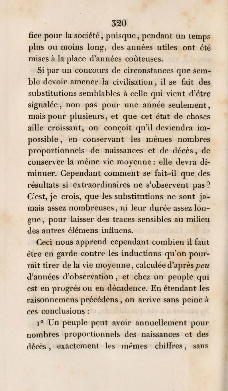 fice pour la société, puisque, pendant un temps plus ou moins long, des années utiles ont été mises à la place d’années coûteuses. Si par un concours de circonstances que sem¬ ble devoir amener la civilisation, il se fait des substitutions semblables à celle qui vient d’être signalée, non pas pour une année seulement, mais pour plusieurs, et que cet état de choses aille croissant, on conçoit qu’il deviendra im¬ possible , en conservant les mêmes nombres proportionnels de naissances et de décès, de conserver la même vie moyenne : elle devra di¬ minuer. Cependant comment se fait-il que des résultats si extraordinaires ne s’observent pas ? C’est, je crois, que les substitutions ne sont ja¬ mais assez nombreuses, ni leur durée assez lon¬ gue , pour laisser des traces sensibles au milieu des autres élémens influens. Ceci nous apprend cependant combien il faut être en garde contre les inductions qu’on pour¬ rait tirer de la vie moyenne, calculée d’après peu d’années d’observation, et chez un peuple qui est en progrès ou en décadence. En étendant les raisonnemens précédens , on arrive sans peine à ces conclusions : i° Un peuple peut avoir annuellement pour nombres proportionnels des naissances et des décès , exactement les mêmes chiffres, sans