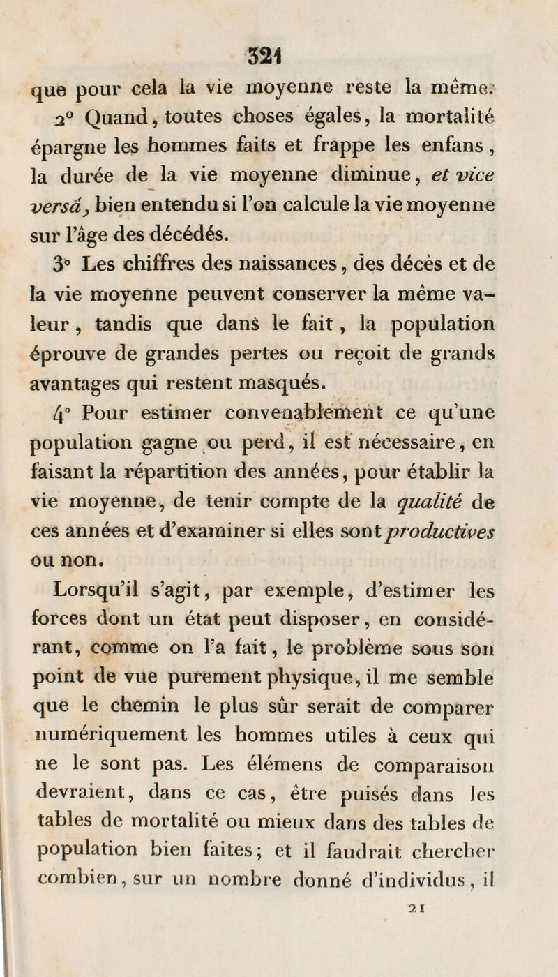 que pour cela la vie moyenne reste la meme. 2° Quand, toutes choses égales, la mortalité épargne les hommes faits et frappe les enfans, la durée de la vie moyenne diminue, et vice versâ, bien entendu si Ton calcule la vie moyenne sur l’âge des décédés. 3° Les chiffres des naissances, des décès et de la vie moyenne peuvent conserver la même va¬ leur , tandis que dans le fait, la population éprouve de grandes pertes ou reçoit de grands avantages qui restent masqués. 4° Pour estimer convenablement ce qu’une population gagne ou perd, il est nécessaire, en faisant la répartition des années, pour établir la vie moyenne, de tenir compte de la qualité de ces années et d’examiner si elles sont productives ou non. Lorsqu’il s’agit, par exemple, d’estimer les forces dont un état peut disposer, en considé¬ rant, comme on Fa fait, le problème sous son point de vue purement physique, il me semble que le chemin le plus sûr serait de comparer numériquement les hommes utiles à ceux qui ne le sont pas. Les élémens de comparaison devraient, dans ce cas, être puisés dans les tables de mortalité ou mieux dans des tables de population bien faites; et il faudrait chercher combien, sur un nombre donné d’individus, il