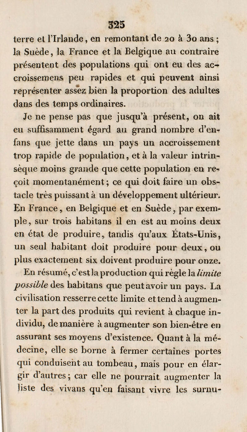 terre et l’Irlande, en remontant de 20 à 3o ans ; la Suède, la France et la Belgique au contraire présentent des populations qui ont eu des ac- croissemens peu rapides et qui peuvent ainsi représenter assez bien la proportion des adultes dans des temps ordinaires. Je ne pense pas que jusqu’à présent, on ait eu suffisamment égard au grand nombre d’en- fans que jette dans un pays un accroissement trop rapide de population, et à la valeur intrin¬ sèque moins grande que cette population en re¬ çoit momentanément ; ce qui doit faire un obs¬ tacle très puissant à un développement ultérieur. En France, en Belgique et en Suède, par exem¬ ple, sur trois habitans il en est au moins deux en état de produire, tandis qu’aux États-Unis, un seul habitant doit produire pour deux, ou plus exactement six doivent produire pour onze. En résumé, c’est la production qui règle la limite possible des habitans que peut avoir un pays. La civilisation resserre cette limite et tend à augmen¬ ter la part des produits qui revient à chaque in¬ dividu, de manière à augmenter son bien-être en assurant ses moyens d’existence. Quant à la mé¬ decine, elle se borne à fermer certaines portes qui conduisent au tombeau, mais pour en élar¬ gir d’autres ; car elle ne pourrait augmenter la liste des vivans qu’en faisant vivre les surnu-