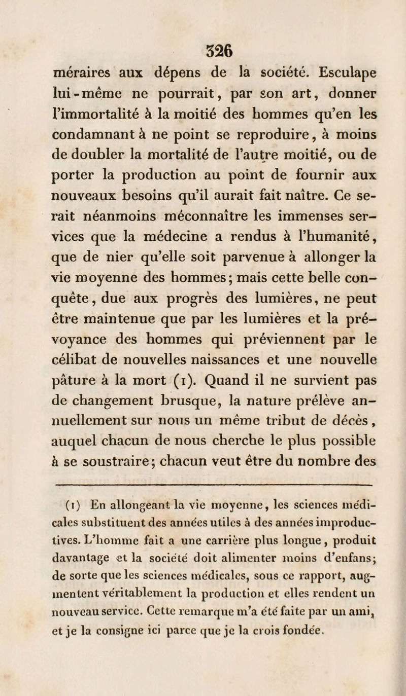 méraires aux dépens de la société. Esculape lui-même ne pourrait, par son art, donner l’immortalité à la moitié des hommes qu’en les condamnant à ne point se reproduire, à moins de doubler la mortalité de l’autre moitié, ou de porter la production au point de fournir aux nouveaux besoins qu’il aurait fait naître. Ce se¬ rait néanmoins méconnaître les immenses ser¬ vices que la médecine a rendus à l’humanité, que de nier qu’elle soit parvenue à allonger la vie moyenne des hommes; mais cette belle con¬ quête, due aux progrès des lumières, ne peut être maintenue que par les lumières et la pré¬ voyance des hommes qui préviennent par le célibat de nouvelles naissances et une nouvelle pâture à la mort (i). Quand il ne survient pas de changement brusque, la nature prélève an¬ nuellement sur nous un même tribut de décès, auquel chacun de nous cherche le plus possible à se soustraire; chacun veut être du nombre des (i) En allongeant la vie moyenne, les sciences médi¬ cales substituent des années utiles à des années improduc¬ tives. L’homme fait a une carrière plus longue, produit davantage et la société doit alimenter moins d’eufans; de sorte que les sciences médicales, sous ce rapport, aug¬ mentent véritablement la production et elles rendent un nouveau service. Cette remarque m’a été faite par un ami, et je la consigne ici parce que je la crois fondée.