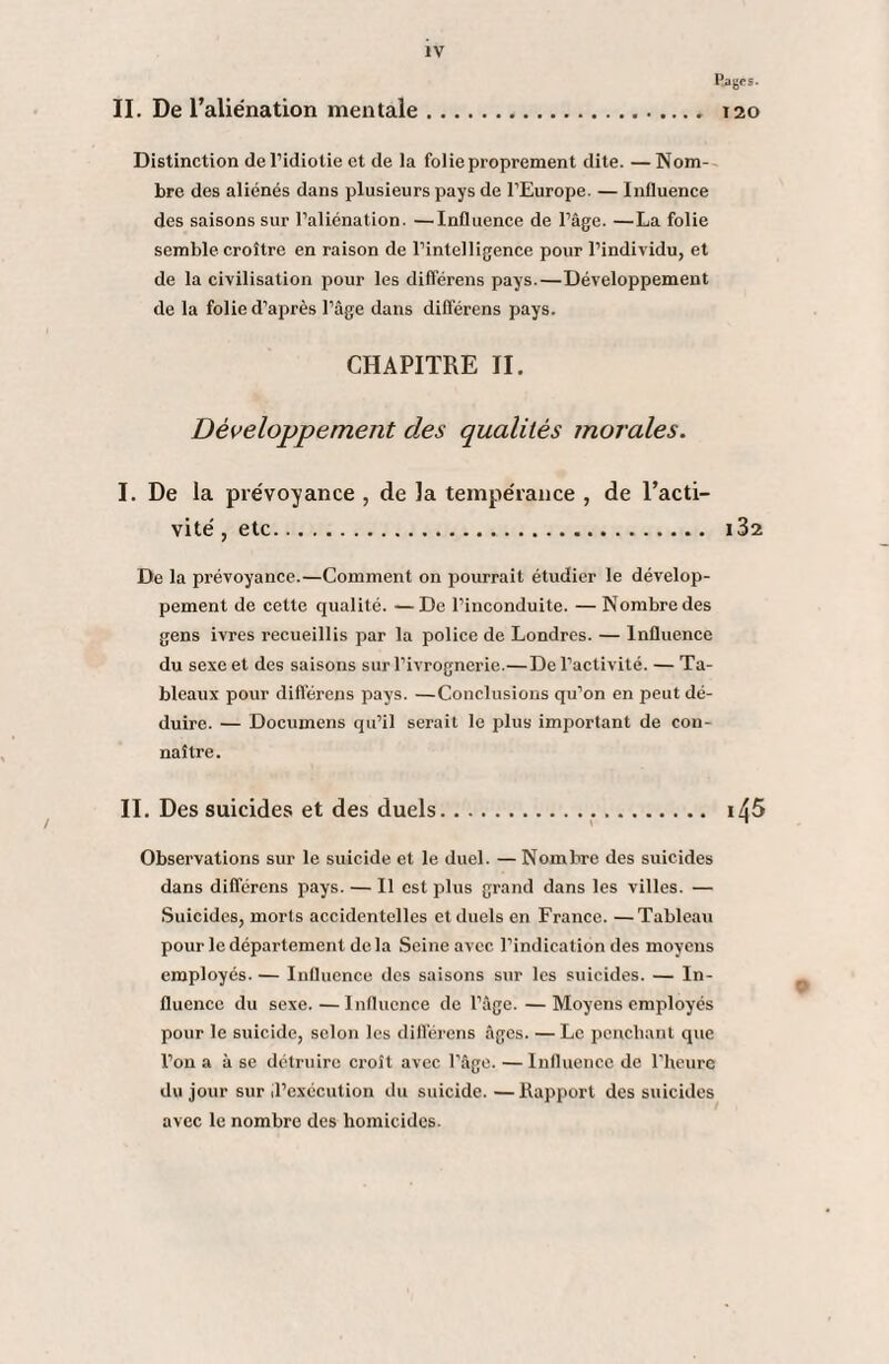 II. De l’aliénation mentale Pagps. 120 Distinction de l’idiotie et de la folie proprement dite. —Nom¬ bre des aliénés dans plusieurs pays de l’Europe. — Influence des saisons sur l’aliénation. —Influence de l’âge. —La folie semble croître en raison de l’intelligence pour l’individu, et de la civilisation pour les différens pays.—Développement de la folie d’après l’âge dans différens pays. CHAPITRE II. Développement clés qualités morales. I. De la prévoyance , de la tempérance , de l’acti¬ vité , etc. 132 De la prévoyance.—Comment on pourrait étudier le dévelop¬ pement de cette qualité. —De l’inconduite. —Nombre des gens ivres recueillis par la police de Londres. — Influence du sexe et des saisons sur l’ivrognerie.—De l’activité. — Ta¬ bleaux pour différons pays. —Conclusions qu’on en peut dé¬ duire. — Documens qu’il serait le plus important de con¬ naître. II. Des suicides et des duels. i/{5 Observations sur le suicide et le duel. —Nombre des suicides dans différens pays. — Il est plus grand dans les villes. — Suicides, morts accidentelles et duels en France. —Tableau pour le département delà Seine avec l’indication des moyens employés. — Influence des saisons sur les suicides. — In¬ fluence du sexe.—Influence de l’âge. —Moyens employés pour le suicide, selon les différens âges. — Le penchant que l’on a à se détruire croît avec l’âge. — Influence de l’heure du jour sur d’exécution du suicide. — Eapporl des suicides avec le nombre des homicides.