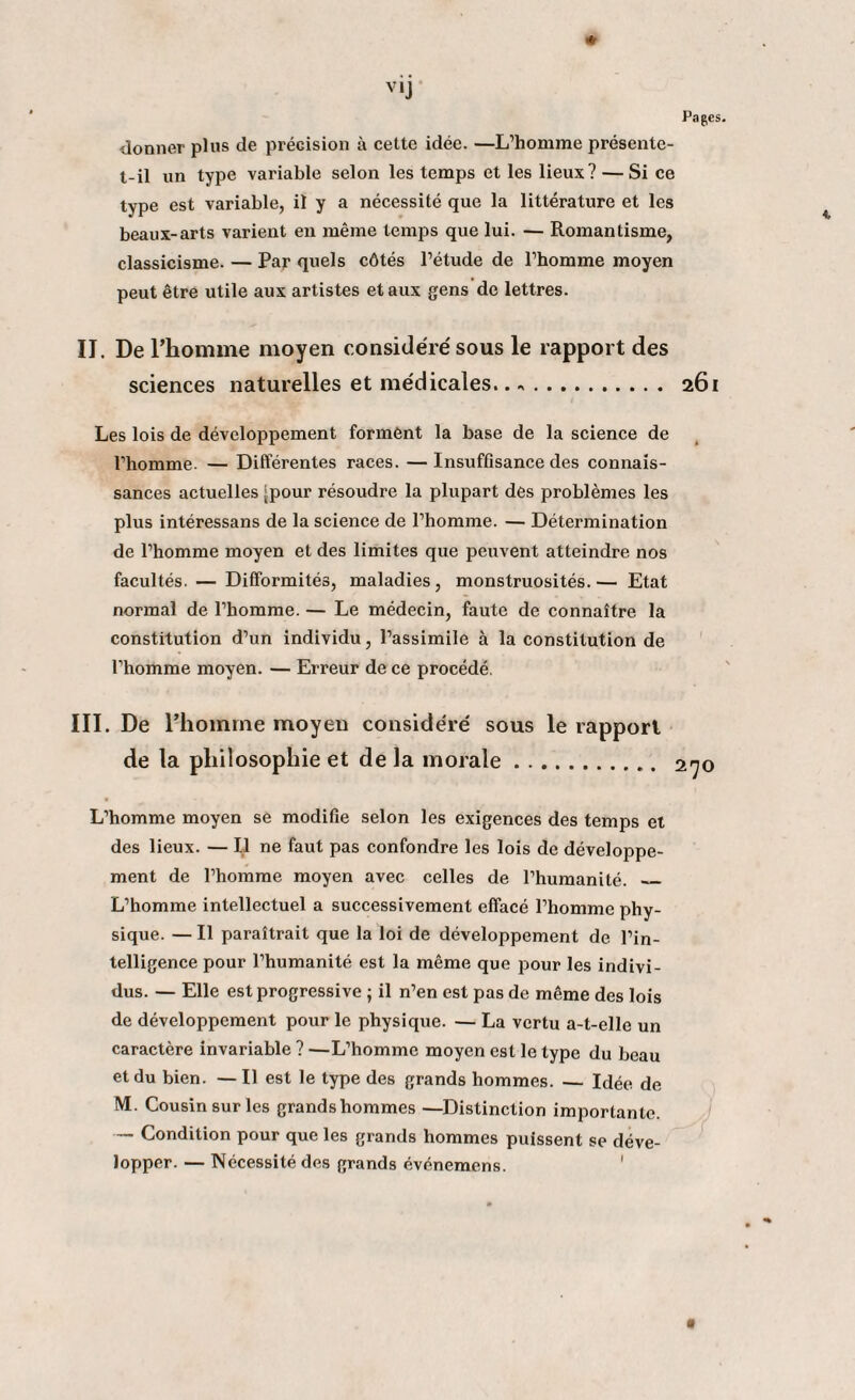 * v»j Pages. donner plus de précision à cette idée. —L’homme présente- t-il un type variable selon les temps et les lieux? — Si ce type est variable, il y a nécessité que la littérature et les beaux-arts varient en même temps que lui. — Romantisme, classicisme. — Par quels côtés l’étude de l’homme moyen peut être utile aux artistes et aux gens de lettres. IJ. De l’homme moyen considère' sous le rapport des sciences naturelles et médicales.. «. 261 Les lois de développement forment la base de la science de l’homme. — Différentes races. —Insuffisance des connais¬ sances actuelles ^pour résoudre la plupart des problèmes les plus intéressans de la science de l’homme. — Détermination de l’homme moyen et des limites que peuvent atteindre nos facultés. — Difformités, maladies, monstruosités.— Etat normal de l’homme. — Le médecin, faute de connaître la constitution d’un individu, l’assimile à la constitution de l’hoihme moyen. — Erreur de ce procédé. III. De l’homme moyen considéré sous le rapport de la philosophie et de la morale... 270 L’homme moyen se modifie selon les exigences des temps et des lieux. — Il ne faut pas confondre les lois de développe¬ ment de l’homme moyen avec celles de l’humanité. _ L’homme intellectuel a successivement effacé l’homme phy¬ sique. — Il paraîtrait que la loi de développement de l’in¬ telligence pour l’humanité est la même que pour les indivi¬ dus. — Elle est progressive ; il n’en est pas de même des lois de développement pour le physique. — La vertu a-t-elle un caractère invariable ? —L’homme moyen est le type du beau et du bien. — Il est le type des grands hommes. — Idée de M. Cousin sur les grands hommes —Distinction importan te. — Condition pour que les grands hommes puissent se déve¬ lopper. — Nécessité des grands événemens. 1