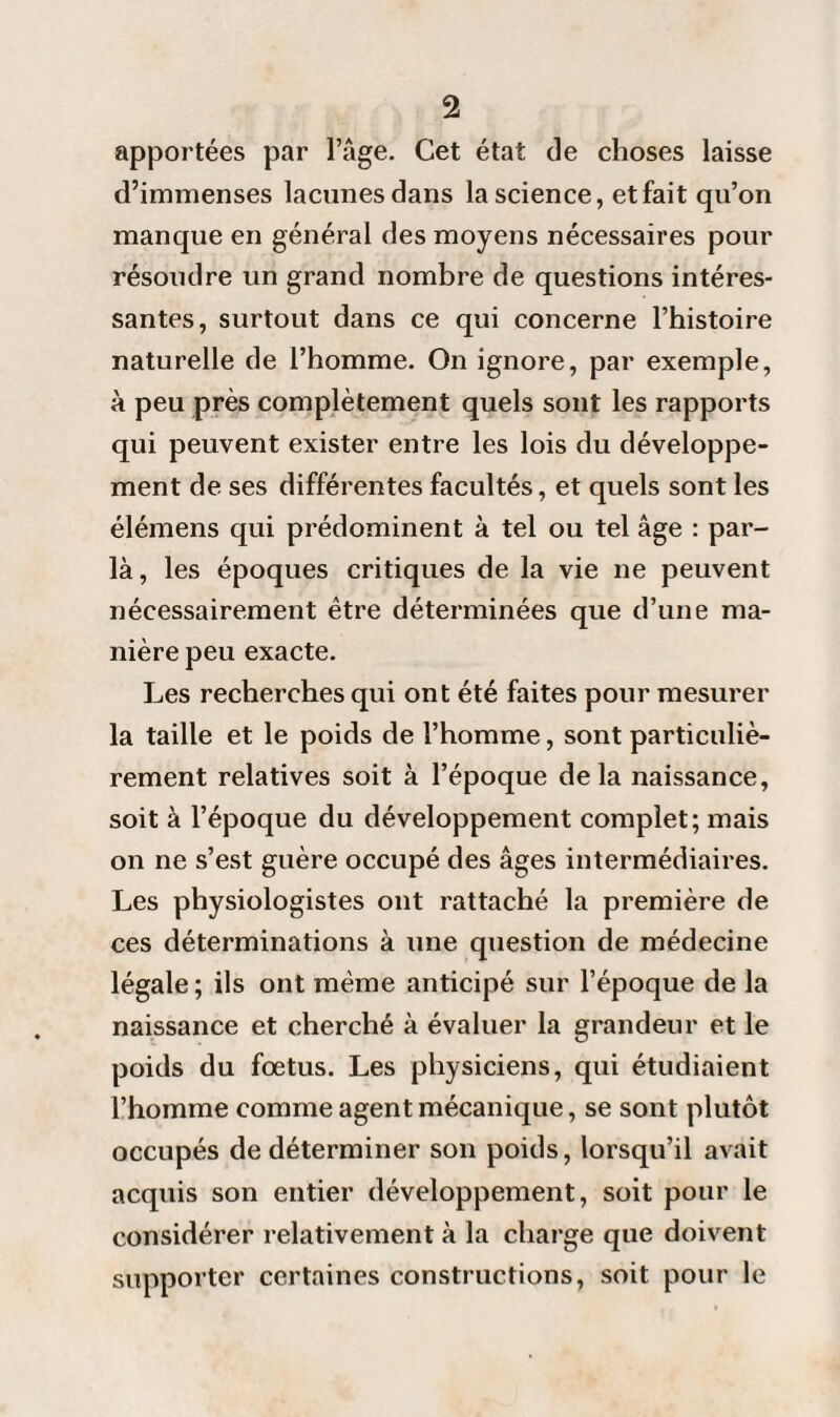 apportées par l’âge. Cet état de choses laisse d’immenses lacunes dans la science, et fait qu’on manque en général des moyens nécessaires pour résoudre un grand nombre de questions intéres¬ santes, surtout dans ce qui concerne l’histoire naturelle de l’homme. On ignore, par exemple, à peu près complètement quels sont les rapports qui peuvent exister entre les lois du développe¬ ment de ses différentes facultés, et quels sont les élémens qui prédominent à tel ou tel âge : par¬ la , les époques critiques de la vie ne peuvent nécessairement être déterminées que d’une ma¬ nière peu exacte. Les recherches qui ont été faites pour mesurer la taille et le poids de l’homme, sont particuliè¬ rement relatives soit à l’époque delà naissance, soit à l’époque du développement complet; mais on ne s’est guère occupé des âges intermédiaires. Les physiologistes ont rattaché la première de ces déterminations à une question de médecine légale ; ils ont même anticipé sur l’époque de la naissance et cherché à évaluer la grandeur et le poids du fœtus. Les physiciens, qui étudiaient l’homme comme agent mécanique, se sont plutôt occupés de déterminer son poids, lorsqu’il avait acquis son entier développement, soit pour le considérer relativement à la charge que doivent supporter certaines constructions, soit pour le