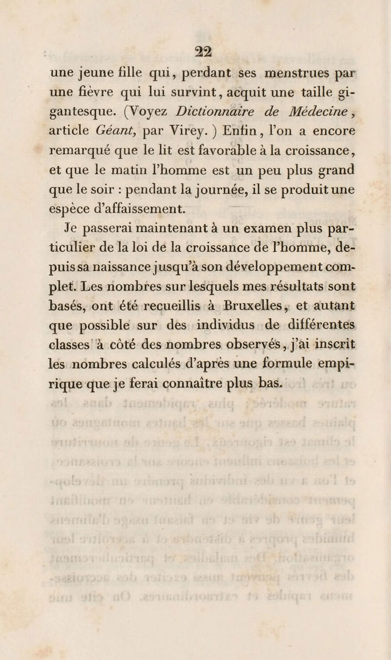 une jeune fille qui, perdant ses menstrues par une fièvre qui lui survint, acquit une taille gi¬ gantesque. (Voyez Dictionnaire de Médecine, article Géant, par Virey. ) Enfin, l’on a encore remarqué que le lit est favorable à la croissance, et que le matin l’homme est un peu plus grand que le soir : pendant la journée, il se produit une espèce d’affaissement. Je passerai maintenant à un examen plus par¬ ticulier de la loi de la croissance de l’homme, de¬ puis sa naissance jusqu’à son développement com¬ plet. Les nombres sur lesquels mes résultats sont basés, ont été recueillis à Bruxelles, et autant que possible sur des individus de différentes classes à côté des nombres observés, j’ai inscrit les nombres calculés d’après une formule empi¬ rique que je ferai connaître plus bas.