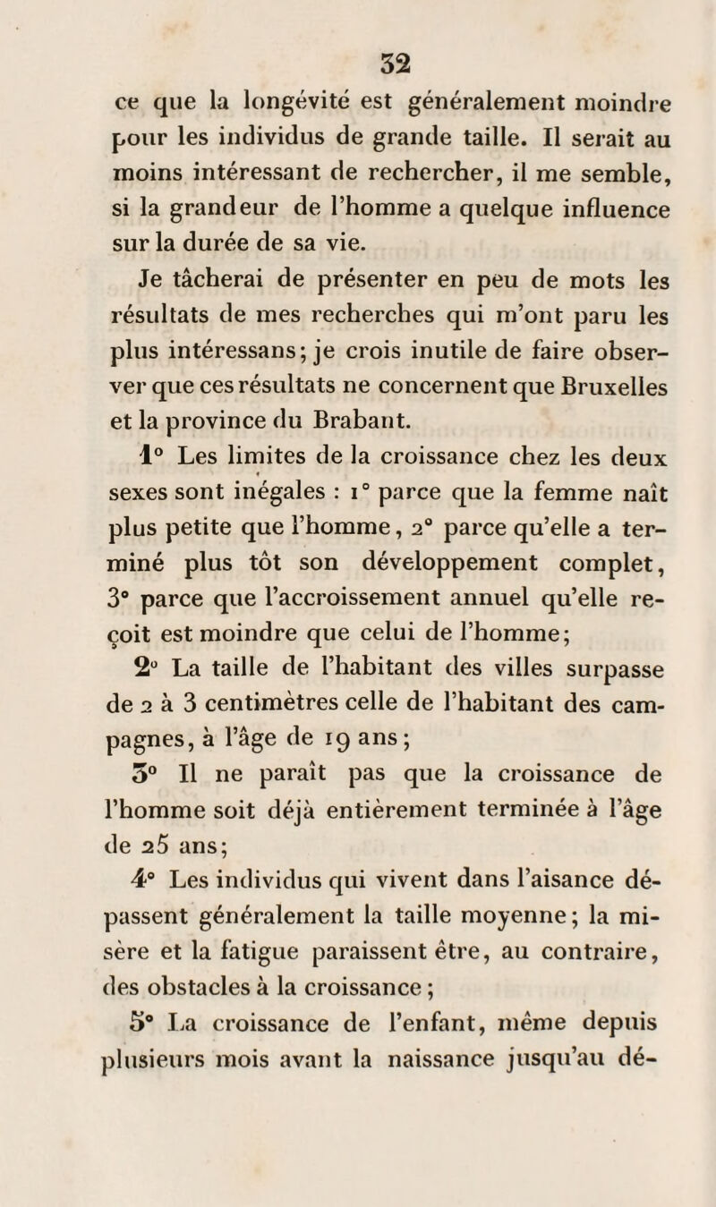 ce que la longévité est généralement moindre pour les individus de grande taille. Il serait au moins intéressant de rechercher, il me semble, si la grandeur de l’homme a quelque influence sur la durée de sa vie. Je tâcherai de présenter en peu de mots les résultats de mes recherches qui m’ont paru les plus intéressans; je crois inutile de faire obser¬ ver que ces résultats ne concernent que Bruxelles et la province du Brabant. 1° Les limites de la croissance chez les deux f sexes sont inégales : i° parce que la femme naît plus petite que l’homme, 2° parce qu’elle a ter¬ miné plus tôt son développement complet, 3° parce que l’accroissement annuel qu’elle re¬ çoit est moindre que celui de l’homme; 2U La taille de l’habitant des villes surpasse de 2 à 3 centimètres celle de l’habitant des cam¬ pagnes, à l’âge de 19 ans ; 5° Il ne paraît pas que la croissance de l’homme soit déjà entièrement terminée à l’âge de 25 ans; 48 Les individus qui vivent dans l’aisance dé¬ passent généralement la taille moyenne ; la mi¬ sère et la fatigue paraissent être, au contraire, des obstacles à la croissance ; 5° La croissance de l’enfant, même depuis plusieurs mois avant la naissance jusqu’au dé-