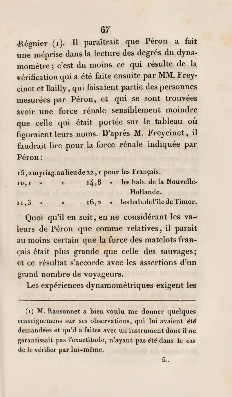 «Régnier (i). Il paraîtrait que Péron a fait une méprise dans la lecture des degrés du dyna¬ momètre ; c’est du moins ce qui resuite de la vérification qui a été faite ensuite par MM. Frey¬ cinet et Bailly, qui faisaient partie des personnes mesurées par Péron, et qui se sont trouvées avoir une force rénale sensiblement moindre que celle qui était portée sur le tableau où figuraient leurs noms. D’apres M. Freycinet, il faudrait lire pour la force rénale indiquée par Péron : i5,2myriag.aulieude22, i pour les Français. 10,1 >» »> 14?8 >' les hab. de la Nouvelle- Hollande. il ,3 » » 16,2 » les hab.de File de Timor. Quoi qu’il en soit, en ne considérant les va¬ leurs de Péron que comme relatives, il paraît au moins certain que la force des matelots fran¬ çais était plus grande que celle des sauvages; et ce résultat s’accorde avec les assertions d’un grand nombre de voyageurs. Les expériences dynamométriques exigent les (i) M. Ransonnet a bien voulu me donner quelques renseignemens sur ses observations, qui lui avaient été demandées et qu’il a faites avec un instrument dont il ne garantissait pas l’exactitude, n’ayant pas été dans le cas de le vérifier par lui-même. 5..