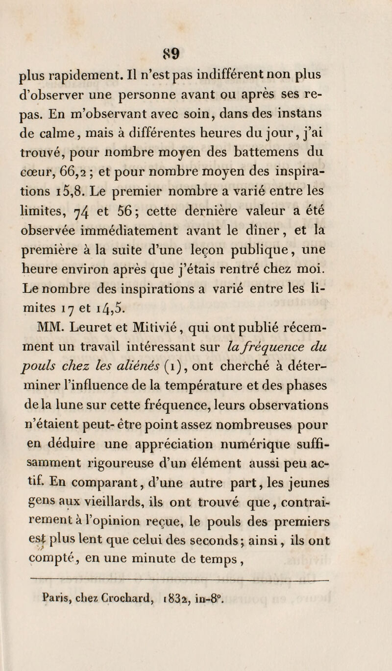 plus rapidement. Il n’est pas indifférent non plus d’observer une personne avant ou après ses re¬ pas. En m’observant avec soin, dans des instans de calme, mais à différentes heures du jour, j’ai trouvé, pour nombre moyen des battemens du cœur, 66,2 ; et pour nombre moyen des inspira¬ tions 15,8. Le premier nombre a varié entre les limites, y4 et 56 ; cette dernière valeur a été observée immédiatement avant le dîner, et la première à la suite d’une leçon publique, une heure environ après que j’étais rentré chez moi. Le nombre des inspirations a varié entre les li¬ mites 17 et i4,o. MM. Leuret et Mitivié, qui ont publié récem¬ ment un travail intéressant sur la fréquence du pouls chez les aliénés (î), ont cherché à déter¬ miner l’influence de la température et des phases delà lune sur cette fréquence, leurs observations n’étaient peut- être point assez nombreuses pour en déduire une appréciation numérique suffi¬ samment rigoureuse d’un élément aussi peu ac¬ tif. En comparant, d’une autre part, les jeunes gens aux vieillards, ils ont trouvé que, contrai¬ rement à l’opinion reçue, le pouls des premiers est plus lent que celui des seconds; ainsi, ils ont compté, en une minute de temps , Paris, chez Crochard, i832, in-8°.