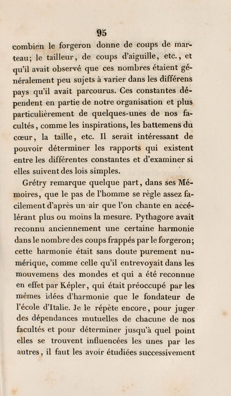 combien le forgeron donne de coups de mar¬ teau; le tailleur, de coups d’aiguille, etc., et qu’il avait observé que ces nombres étaient gé¬ néralement peu sujets à varier dans les différens pays qu’il avait parcourus. Ces constantes dé¬ pendent en partie de notre organisation et plus particulièrement de quelques-unes de nos fa¬ cultés , comme les inspirations, les battemens du cœur, la taille, etc. Il serait intéressant de pouvoir déterminer les rapports qui existent entre les différentes constantes et d’examiner si elles suivent des lois simples. Grétry remarque quelque part, dans ses Mé¬ moires, que le pas de l’homme se règle assez fa¬ cilement d’après un air que l’on chante en accé¬ lérant plus ou moins la mesure. Pythagore avait reconnu anciennement une certaine harmonie dans le nombre des coups frappés parle forgeron; cette harmonie était sans doute purement nu¬ mérique, comme celle qu’il entrevoyait dans les mouvemens des mondes et qui a été reconnue en effet par Képler, qui était préoccupé par les mêmes idées d’harmonie que le fondateur de l’école d’Italie. Je le répète encore, pour juger des dépendances mutuelles de chacune de nos facultés et pour déterminer jusqu’à quel point elles se trouvent influencées les unes par les autres, il faut les avoir étudiées successivement