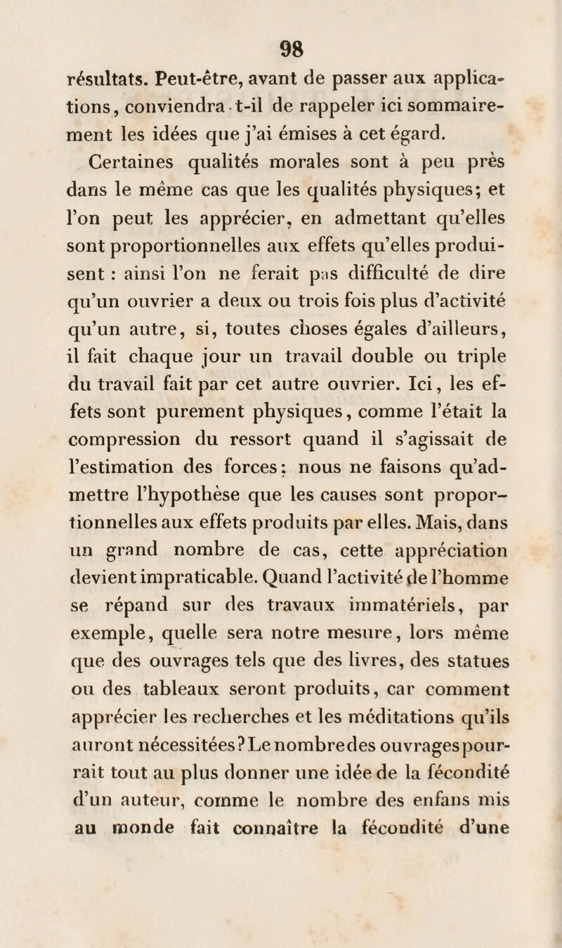 résultats. Peut-être, avant de passer aux applica¬ tions, conviendra t-il de rappeler ici sommaire¬ ment les idées que j’ai émises à cet égard. Certaines qualités morales sont à peu près dans le même cas que les qualités physiques; et l’on peut les apprécier, en admettant qu’elles sont proportionnelles aux effets qu’elles produi¬ sent : ainsi l’on ne ferait p:is difficulté de dire qu’un ouvrier a deux ou trois fois plus d’activité qu’un autre, si, toutes choses égales d’ailleurs, il fait chaque jour un travail double ou triple du travail fait par cet autre ouvrier. Ici, les ef¬ fets sont purement physiques, comme l’était la compression du ressort quand il s’agissait de l’estimation des forces: nous ne faisons qu’ad¬ mettre l’hypothèse que les causes sont propor¬ tionnelles aux effets produits par elles. Mais, dans un grand nombre de cas, cette appréciation devient impraticable. Quand l’activité de l’homme se répand sur des travaux immatériels, par exemple, quelle sera notre mesure, lors même que des ouvrages tels que des livres, des statues ou des tableaux seront produits, car comment apprécier les recherches et les méditations qu’ils auront nécessitées ? Le nombredes ouvrages pour¬ rait tout au plus donner une idée de la fécondité d’un auteur, comme le nombre des enfans mis au monde fait connaître la fécondité d’une